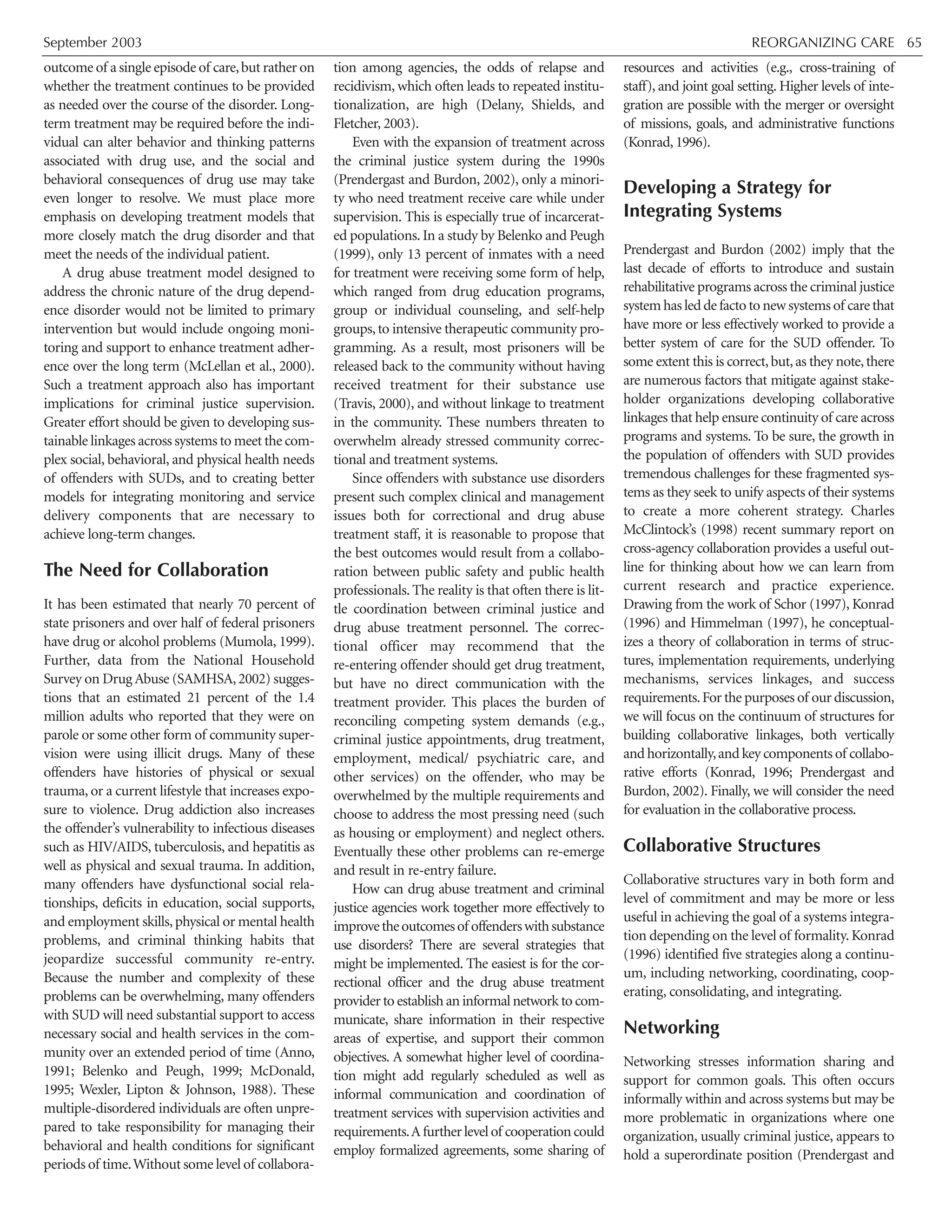 September 2003 REORGANIZING CARE 65
outcome of a single episode of care,but rather on
whether the treatment continues to be provided
as needed over the course of the disorder. Long-
term treatment may be required before the indi-
vidual can alter behavior and thinking patterns
associated with drug use, and the social and
behavioral consequences of drug use may take
even longer to resolve. We must place more
emphasis on developing treatment models that
more closely match the drug disorder and that
meet the needs of the individual patient.
A drug abuse treatment model designed to
address the chronic nature of the drug depend-
ence disorder would not be limited to primary
intervention but would include ongoing moni-
toring and support to enhance treatment adher-
ence over the long term (McLellan et al., 2000).
Such a treatment approach also has important
implications for criminal justice supervision.
Greater effort should be given to developing sus-
tainable linkages across systems to meet the com-
plex social, behavioral, and physical health needs
of offenders with SUDs, and to creating better
models for integrating monitoring and service
delivery components that are necessary to
achieve long-term changes.
The Need for Collaboration
It has been estimated that nearly 70 percent of
state prisoners and over half of federal prisoners
have drug or alcohol problems (Mumola, 1999).
Further, data from the National Household
Survey on Drug Abuse (SAMHSA,2002) sugges-
tions that an estimated 21 percent of the 1.4
million adults who reported that they were on
parole or some other form of community super-
vision were using illicit drugs. Many of these
offenders have histories of physical or sexual
trauma, or a current lifestyle that increases expo-
sure to violence. Drug addiction also increases
the offender’s vulnerability to infectious diseases
such as HIV/AIDS, tuberculosis, and hepatitis as
well as physical and sexual trauma. In addition,
many offenders have dysfunctional social rela-
tionships, deficits in education, social supports,
and employment skills,physical or mental health
problems, and criminal thinking habits that
jeopardize successful community re-entry.
Because the number and complexity of these
problems can be overwhelming, many offenders
with SUD will need substantial support to access
necessary social and health services in the com-
munity over an extended period of time (Anno,
1991; Belenko and Peugh, 1999; McDonald,
1995; Wexler, Lipton & Johnson, 1988). These
multiple-disordered individuals are often unpre-
pared to take responsibility for managing their
behavioral and health conditions for significant
periods of time.Without some level of collabora-
tion among agencies, the odds of relapse and
recidivism, which often leads to repeated institu-
tionalization, are high (Delany, Shields, and
Fletcher, 2003).
Even with the expansion of treatment across
the criminal justice system during the 1990s
(Prendergast and Burdon, 2002), only a minori-
ty who need treatment receive care while under
supervision. This is especially true of incarcerat-
ed populations. In a study by Belenko and Peugh
(1999), only 13 percent of inmates with a need
for treatment were receiving some form of help,
which ranged from drug education programs,
group or individual counseling, and self-help
groups,to intensive therapeutic community pro-
gramming. As a result, most prisoners will be
released back to the community without having
received treatment for their substance use
(Travis, 2000), and without linkage to treatment
in the community. These numbers threaten to
overwhelm already stressed community correc-
tional and treatment systems.
Since offenders with substance use disorders
present such complex clinical and management
issues both for correctional and drug abuse
treatment staff, it is reasonable to propose that
the best outcomes would result from a collabo-
ration between public safety and public health
professionals. The reality is that often there is lit-
tle coordination between criminal justice and
drug abuse treatment personnel. The correc-
tional officer may recommend that the
re-entering offender should get drug treatment,
but have no direct communication with the
treatment provider. This places the burden of
reconciling competing system demands (e.g.,
criminal justice appointments, drug treatment,
employment, medical/ psychiatric care, and
other services) on the offender, who may be
overwhelmed by the multiple requirements and
choose to address the most pressing need (such
as housing or employment) and neglect others.
Eventually these other problems can re-emerge
and result in re-entry failure.
How can drug abuse treatment and criminal
justice agencies work together more effectively to
improvetheoutcomesof offenderswithsubstance
use disorders? There are several strategies that
might be implemented. The easiest is for the cor-
rectional officer and the drug abuse treatment
provider to establish an informal network to com-
municate, share information in their respective
areas of expertise, and support their common
objectives. A somewhat higher level of coordina-
tion might add regularly scheduled as well as
informal communication and coordination of
treatment services with supervision activities and
requirements.Afurtherlevelof cooperationcould
employ formalized agreements, some sharing of
resources and activities (e.g., cross-training of
staff), and joint goal setting. Higher levels of inte-
gration are possible with the merger or oversight
of missions, goals, and administrative functions
(Konrad, 1996).
Developing a Strategy for
Integrating Systems
Prendergast and Burdon (2002) imply that the
last decade of efforts to introduce and sustain
rehabilitative programs across the criminal justice
system has led de facto to new systems of care that
have more or less effectively worked to provide a
better system of care for the SUD offender. To
some extent this is correct,but,as they note,there
are numerous factors that mitigate against stake-
holder organizations developing collaborative
linkages that help ensure continuity of care across
programs and systems. To be sure, the growth in
the population of offenders with SUD provides
tremendous challenges for these fragmented sys-
tems as they seek to unify aspects of their systems
to create a more coherent strategy. Charles
McClintock’s (1998) recent summary report on
cross-agency collaboration provides a useful out-
line for thinking about how we can learn from
current research and practice experience.
Drawing from the work of Schor (1997), Konrad
(1996) and Himmelman (1997), he conceptual-
izes a theory of collaboration in terms of struc-
tures, implementation requirements, underlying
mechanisms, services linkages, and success
requirements.For the purposes of our discussion,
we will focus on the continuum of structures for
building collaborative linkages, both vertically
and horizontally,and key components of collabo-
rative efforts (Konrad, 1996; Prendergast and
Burdon, 2002). Finally, we will consider the need
for evaluation in the collaborative process.
Collaborative Structures
Collaborative structures vary in both form and
level of commitment and may be more or less
useful in achieving the goal of a systems integra-
tion depending on the level of formality. Konrad
(1996) identified five strategies along a continu-
um, including networking, coordinating, coop-
erating, consolidating, and integrating.
Networking
Networking stresses information sharing and
support for common goals. This often occurs
informally within and across systems but may be
more problematic in organizations where one
organization, usually criminal justice, appears to
hold a superordinate position (Prendergast and
 