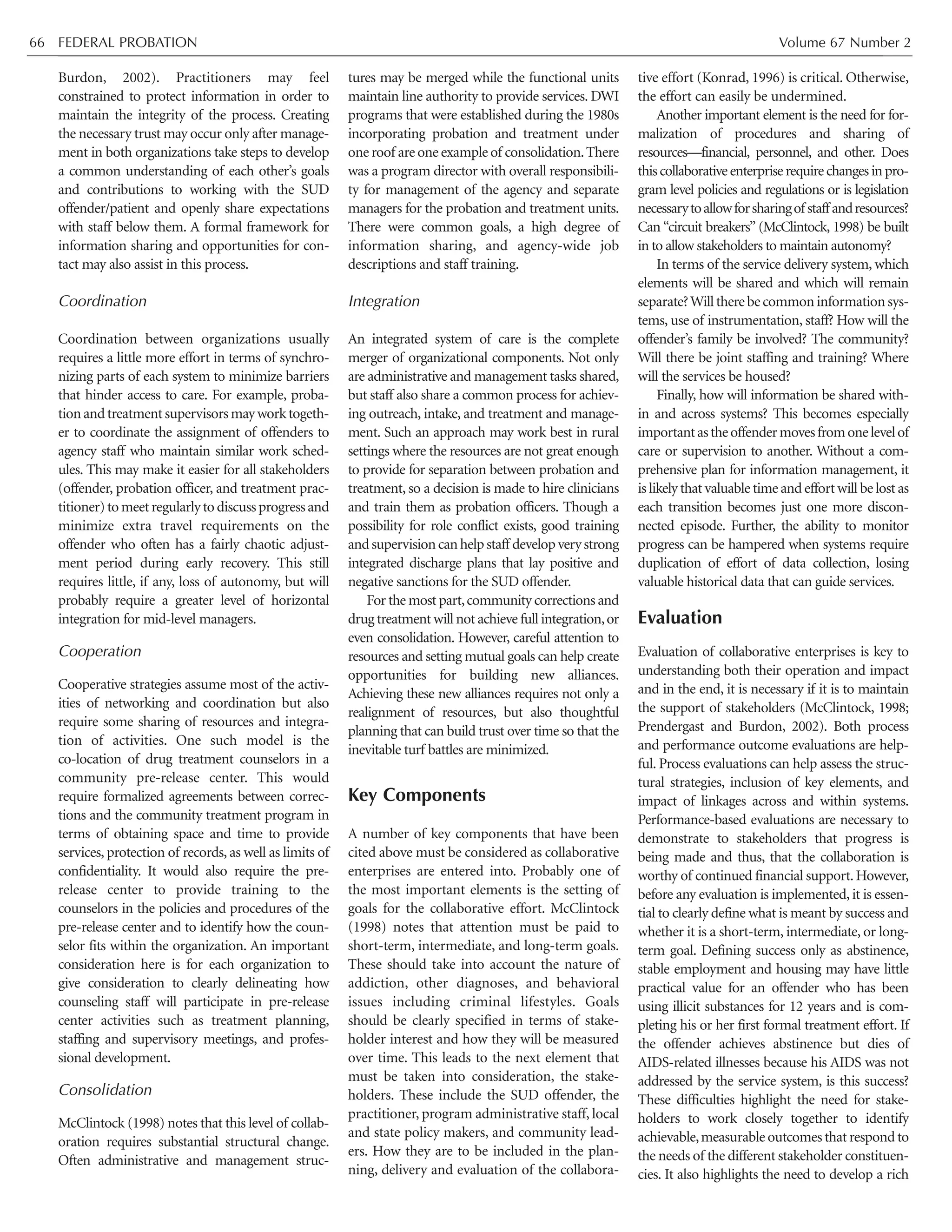 FEDERAL PROBATION Volume 67 Number 266
Burdon, 2002). Practitioners may feel
constrained to protect information in order to
maintain the integrity of the process. Creating
the necessary trust may occur only after manage-
ment in both organizations take steps to develop
a common understanding of each other’s goals
and contributions to working with the SUD
offender/patient and openly share expectations
with staff below them. A formal framework for
information sharing and opportunities for con-
tact may also assist in this process.
Coordination
Coordination between organizations usually
requires a little more effort in terms of synchro-
nizing parts of each system to minimize barriers
that hinder access to care. For example, proba-
tionandtreatmentsupervisorsmayworktogeth-
er to coordinate the assignment of offenders to
agency staff who maintain similar work sched-
ules. This may make it easier for all stakeholders
(offender, probation officer, and treatment prac-
titioner)tomeetregularlytodiscussprogressand
minimize extra travel requirements on the
offender who often has a fairly chaotic adjust-
ment period during early recovery. This still
requires little, if any, loss of autonomy, but will
probably require a greater level of horizontal
integration for mid-level managers.
Cooperation
Cooperative strategies assume most of the activ-
ities of networking and coordination but also
require some sharing of resources and integra-
tion of activities. One such model is the
co-location of drug treatment counselors in a
community pre-release center. This would
require formalized agreements between correc-
tions and the community treatment program in
terms of obtaining space and time to provide
services, protection of records, as well as limits of
confidentiality. It would also require the pre-
release center to provide training to the
counselors in the policies and procedures of the
pre-release center and to identify how the coun-
selor fits within the organization. An important
consideration here is for each organization to
give consideration to clearly delineating how
counseling staff will participate in pre-release
center activities such as treatment planning,
staffing and supervisory meetings, and profes-
sional development.
Consolidation
McClintock (1998) notes that this level of collab-
oration requires substantial structural change.
Often administrative and management struc-
tures may be merged while the functional units
maintain line authority to provide services. DWI
programs that were established during the 1980s
incorporating probation and treatment under
one roof are one example of consolidation.There
was a program director with overall responsibili-
ty for management of the agency and separate
managers for the probation and treatment units.
There were common goals, a high degree of
information sharing, and agency-wide job
descriptions and staff training.
Integration
An integrated system of care is the complete
merger of organizational components. Not only
are administrative and management tasks shared,
but staff also share a common process for achiev-
ing outreach, intake, and treatment and manage-
ment. Such an approach may work best in rural
settings where the resources are not great enough
to provide for separation between probation and
treatment, so a decision is made to hire clinicians
and train them as probation officers. Though a
possibility for role conflict exists, good training
andsupervisioncanhelpstaff developverystrong
integrated discharge plans that lay positive and
negative sanctions for the SUD offender.
For the most part,community corrections and
drug treatment will not achieve full integration,or
even consolidation. However, careful attention to
resources and setting mutual goals can help create
opportunities for building new alliances.
Achieving these new alliances requires not only a
realignment of resources, but also thoughtful
planning that can build trust over time so that the
inevitable turf battles are minimized.
Key Components
A number of key components that have been
cited above must be considered as collaborative
enterprises are entered into. Probably one of
the most important elements is the setting of
goals for the collaborative effort. McClintock
(1998) notes that attention must be paid to
short-term, intermediate, and long-term goals.
These should take into account the nature of
addiction, other diagnoses, and behavioral
issues including criminal lifestyles. Goals
should be clearly specified in terms of stake-
holder interest and how they will be measured
over time. This leads to the next element that
must be taken into consideration, the stake-
holders. These include the SUD offender, the
practitioner, program administrative staff, local
and state policy makers, and community lead-
ers. How they are to be included in the plan-
ning, delivery and evaluation of the collabora-
tive effort (Konrad, 1996) is critical. Otherwise,
the effort can easily be undermined.
Another important element is the need for for-
malization of procedures and sharing of
resources—financial, personnel, and other. Does
thiscollaborativeenterpriserequirechangesinpro-
gram level policies and regulations or is legislation
necessarytoallowforsharingofstaffandresources?
Can “circuit breakers” (McClintock, 1998) be built
in to allow stakeholders to maintain autonomy?
In terms of the service delivery system, which
elements will be shared and which will remain
separate?Willtherebecommoninformationsys-
tems, use of instrumentation, staff? How will the
offender’s family be involved? The community?
Will there be joint staffing and training? Where
will the services be housed?
Finally, how will information be shared with-
in and across systems? This becomes especially
importantastheoffendermovesfromonelevelof
care or supervision to another. Without a com-
prehensive plan for information management, it
is likely that valuable time and effort will be lost as
each transition becomes just one more discon-
nected episode. Further, the ability to monitor
progress can be hampered when systems require
duplication of effort of data collection, losing
valuable historical data that can guide services.
Evaluation
Evaluation of collaborative enterprises is key to
understanding both their operation and impact
and in the end, it is necessary if it is to maintain
the support of stakeholders (McClintock, 1998;
Prendergast and Burdon, 2002). Both process
and performance outcome evaluations are help-
ful. Process evaluations can help assess the struc-
tural strategies, inclusion of key elements, and
impact of linkages across and within systems.
Performance-based evaluations are necessary to
demonstrate to stakeholders that progress is
being made and thus, that the collaboration is
worthy of continued financial support.However,
before any evaluation is implemented, it is essen-
tial to clearly define what is meant by success and
whether it is a short-term, intermediate, or long-
term goal. Defining success only as abstinence,
stable employment and housing may have little
practical value for an offender who has been
using illicit substances for 12 years and is com-
pleting his or her first formal treatment effort. If
the offender achieves abstinence but dies of
AIDS-related illnesses because his AIDS was not
addressed by the service system, is this success?
These difficulties highlight the need for stake-
holders to work closely together to identify
achievable,measurable outcomes that respond to
the needs of the different stakeholder constituen-
cies. It also highlights the need to develop a rich
 