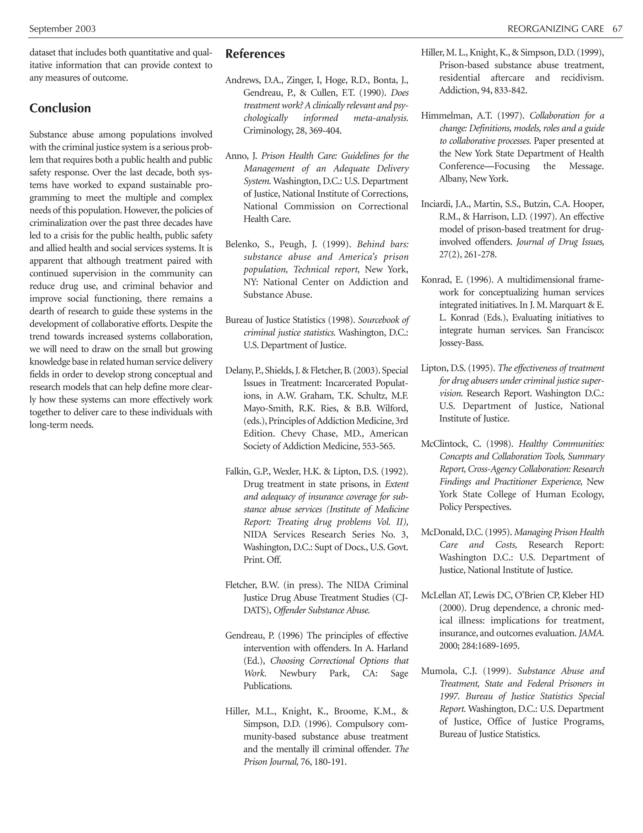 September 2003 REORGANIZING CARE 67
dataset that includes both quantitative and qual-
itative information that can provide context to
any measures of outcome.
Conclusion
Substance abuse among populations involved
with the criminal justice system is a serious prob-
lem that requires both a public health and public
safety response. Over the last decade, both sys-
tems have worked to expand sustainable pro-
gramming to meet the multiple and complex
needs of this population.However,the policies of
criminalization over the past three decades have
led to a crisis for the public health, public safety
and allied health and social services systems. It is
apparent that although treatment paired with
continued supervision in the community can
reduce drug use, and criminal behavior and
improve social functioning, there remains a
dearth of research to guide these systems in the
development of collaborative efforts. Despite the
trend towards increased systems collaboration,
we will need to draw on the small but growing
knowledgebaseinrelatedhumanservicedelivery
fields in order to develop strong conceptual and
research models that can help define more clear-
ly how these systems can more effectively work
together to deliver care to these individuals with
long-term needs.
References
Andrews, D.A., Zinger, I, Hoge, R.D., Bonta, J.,
Gendreau, P., & Cullen, F.T. (1990). Does
treatment work? A clinically relevant and psy-
chologically informed meta-analysis.
Criminology, 28, 369-404.
Anno, J. Prison Health Care: Guidelines for the
Management of an Adequate Delivery
System. Washington, D.C.: U.S. Department
of Justice, National Institute of Corrections,
National Commission on Correctional
Health Care.
Belenko, S., Peugh, J. (1999). Behind bars:
substance abuse and America’s prison
population, Technical report, New York,
NY: National Center on Addiction and
Substance Abuse.
Bureau of Justice Statistics (1998). Sourcebook of
criminal justice statistics. Washington, D.C.:
U.S. Department of Justice.
Delany,P.,Shields,J.& Fletcher,B.(2003).Special
Issues in Treatment: Incarcerated Populat-
ions, in A.W. Graham, T.K. Schultz, M.F.
Mayo-Smith, R.K. Ries, & B.B. Wilford,
(eds.),Principles of Addiction Medicine,3rd
Edition. Chevy Chase, MD., American
Society of Addiction Medicine, 553-565.
Falkin, G.P., Wexler, H.K. & Lipton, D.S. (1992).
Drug treatment in state prisons, in Extent
and adequacy of insurance coverage for sub-
stance abuse services (Institute of Medicine
Report: Treating drug problems Vol. II),
NIDA Services Research Series No. 3,
Washington, D.C.: Supt of Docs., U.S. Govt.
Print. Off.
Fletcher, B.W. (in press). The NIDA Criminal
Justice Drug Abuse Treatment Studies (CJ-
DATS), Offender Substance Abuse.
Gendreau, P. (1996) The principles of effective
intervention with offenders. In A. Harland
(Ed.), Choosing Correctional Options that
Work. Newbury Park, CA: Sage
Publications.
Hiller, M.L., Knight, K., Broome, K.M., &
Simpson, D.D. (1996). Compulsory com-
munity-based substance abuse treatment
and the mentally ill criminal offender. The
Prison Journal, 76, 180-191.
Hiller,M.L.,Knight,K.,& Simpson,D.D.(1999),
Prison-based substance abuse treatment,
residential aftercare and recidivism.
Addiction, 94, 833-842.
Himmelman, A.T. (1997). Collaboration for a
change: Definitions, models, roles and a guide
to collaborative processes. Paper presented at
the New York State Department of Health
Conference—Focusing the Message.
Albany, New York.
Inciardi, J.A., Martin, S.S., Butzin, C.A. Hooper,
R.M., & Harrison, L.D. (1997). An effective
model of prison-based treatment for drug-
involved offenders. Journal of Drug Issues,
27(2), 261-278.
Konrad, E. (1996). A multidimensional frame-
work for conceptualizing human services
integrated initiatives. In J. M. Marquart & E.
L. Konrad (Eds.), Evaluating initiatives to
integrate human services. San Francisco:
Jossey-Bass.
Lipton, D.S. (1995). The effectiveness of treatment
for drug abusers under criminal justice super-
vision. Research Report. Washington D.C.:
U.S. Department of Justice, National
Institute of Justice.
McClintock, C. (1998). Healthy Communities:
Concepts and Collaboration Tools, Summary
Report, Cross-Agency Collaboration: Research
Findings and Practitioner Experience, New
York State College of Human Ecology,
Policy Perspectives.
McDonald, D.C. (1995). Managing Prison Health
Care and Costs, Research Report:
Washington D.C.: U.S. Department of
Justice, National Institute of Justice.
McLellan AT, Lewis DC, O’Brien CP, Kleber HD
(2000). Drug dependence, a chronic med-
ical illness: implications for treatment,
insurance, and outcomes evaluation. JAMA.
2000; 284:1689-1695.
Mumola, C.J. (1999). Substance Abuse and
Treatment, State and Federal Prisoners in
1997. Bureau of Justice Statistics Special
Report. Washington, D.C.: U.S. Department
of Justice, Office of Justice Programs,
Bureau of Justice Statistics.
 