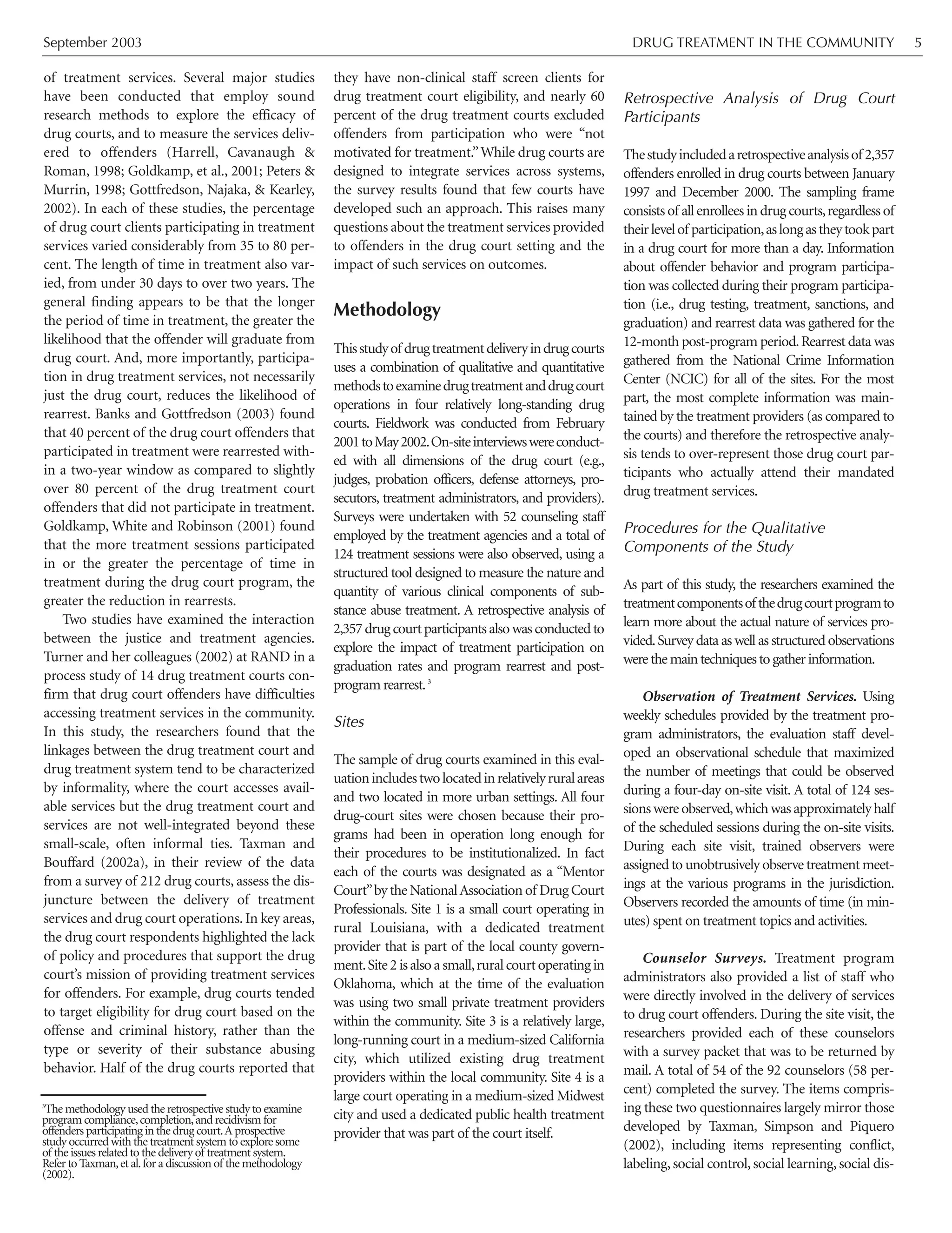 September 2003 DRUG TREATMENT IN THE COMMUNITY 5
of treatment services. Several major studies
have been conducted that employ sound
research methods to explore the efficacy of
drug courts, and to measure the services deliv-
ered to offenders (Harrell, Cavanaugh &
Roman, 1998; Goldkamp, et al., 2001; Peters &
Murrin, 1998; Gottfredson, Najaka, & Kearley,
2002). In each of these studies, the percentage
of drug court clients participating in treatment
services varied considerably from 35 to 80 per-
cent. The length of time in treatment also var-
ied, from under 30 days to over two years. The
general finding appears to be that the longer
the period of time in treatment, the greater the
likelihood that the offender will graduate from
drug court. And, more importantly, participa-
tion in drug treatment services, not necessarily
just the drug court, reduces the likelihood of
rearrest. Banks and Gottfredson (2003) found
that 40 percent of the drug court offenders that
participated in treatment were rearrested with-
in a two-year window as compared to slightly
over 80 percent of the drug treatment court
offenders that did not participate in treatment.
Goldkamp, White and Robinson (2001) found
that the more treatment sessions participated
in or the greater the percentage of time in
treatment during the drug court program, the
greater the reduction in rearrests.
Two studies have examined the interaction
between the justice and treatment agencies.
Turner and her colleagues (2002) at RAND in a
process study of 14 drug treatment courts con-
firm that drug court offenders have difficulties
accessing treatment services in the community.
In this study, the researchers found that the
linkages between the drug treatment court and
drug treatment system tend to be characterized
by informality, where the court accesses avail-
able services but the drug treatment court and
services are not well-integrated beyond these
small-scale, often informal ties. Taxman and
Bouffard (2002a), in their review of the data
from a survey of 212 drug courts, assess the dis-
juncture between the delivery of treatment
services and drug court operations. In key areas,
the drug court respondents highlighted the lack
of policy and procedures that support the drug
court’s mission of providing treatment services
for offenders. For example, drug courts tended
to target eligibility for drug court based on the
offense and criminal history, rather than the
type or severity of their substance abusing
behavior. Half of the drug courts reported that
they have non-clinical staff screen clients for
drug treatment court eligibility, and nearly 60
percent of the drug treatment courts excluded
offenders from participation who were “not
motivated for treatment.”While drug courts are
designed to integrate services across systems,
the survey results found that few courts have
developed such an approach. This raises many
questions about the treatment services provided
to offenders in the drug court setting and the
impact of such services on outcomes.
Methodology
Thisstudyof drugtreatmentdeliveryindrugcourts
uses a combination of qualitative and quantitative
methodstoexaminedrugtreatmentanddrugcourt
operations in four relatively long-standing drug
courts. Fieldwork was conducted from February
2001toMay2002.On-siteinterviewswereconduct-
ed with all dimensions of the drug court (e.g.,
judges, probation officers, defense attorneys, pro-
secutors, treatment administrators, and providers).
Surveys were undertaken with 52 counseling staff
employed by the treatment agencies and a total of
124 treatment sessions were also observed, using a
structured tool designed to measure the nature and
quantity of various clinical components of sub-
stance abuse treatment. A retrospective analysis of
2,357drugcourtparticipantsalsowasconductedto
explore the impact of treatment participation on
graduation rates and program rearrest and post-
program rearrest.3
Sites
The sample of drug courts examined in this eval-
uationincludestwolocatedinrelativelyruralareas
and two located in more urban settings. All four
drug-court sites were chosen because their pro-
grams had been in operation long enough for
their procedures to be institutionalized. In fact
each of the courts was designated as a “Mentor
Court”by the NationalAssociation of Drug Court
Professionals. Site 1 is a small court operating in
rural Louisiana, with a dedicated treatment
provider that is part of the local county govern-
ment.Site2isalsoasmall,ruralcourtoperatingin
Oklahoma, which at the time of the evaluation
was using two small private treatment providers
within the community. Site 3 is a relatively large,
long-running court in a medium-sized California
city, which utilized existing drug treatment
providers within the local community. Site 4 is a
large court operating in a medium-sized Midwest
city and used a dedicated public health treatment
provider that was part of the court itself.
Retrospective Analysis of Drug Court
Participants
Thestudyincludedaretrospectiveanalysisof 2,357
offenders enrolled in drug courts between January
1997 and December 2000. The sampling frame
consists of all enrollees in drug courts,regardless of
theirlevelof participation,aslongastheytookpart
in a drug court for more than a day. Information
about offender behavior and program participa-
tion was collected during their program participa-
tion (i.e., drug testing, treatment, sanctions, and
graduation) and rearrest data was gathered for the
12-month post-program period.Rearrest data was
gathered from the National Crime Information
Center (NCIC) for all of the sites. For the most
part, the most complete information was main-
tained by the treatment providers (as compared to
the courts) and therefore the retrospective analy-
sis tends to over-represent those drug court par-
ticipants who actually attend their mandated
drug treatment services.
Procedures for the Qualitative
Components of the Study
As part of this study, the researchers examined the
treatmentcomponentsofthedrugcourtprogramto
learn more about the actual nature of services pro-
vided.Survey data as well as structured observations
werethemaintechniquestogatherinformation.
Observation of Treatment Services. Using
weekly schedules provided by the treatment pro-
gram administrators, the evaluation staff devel-
oped an observational schedule that maximized
the number of meetings that could be observed
during a four-day on-site visit. A total of 124 ses-
sionswereobserved,whichwasapproximatelyhalf
of the scheduled sessions during the on-site visits.
During each site visit, trained observers were
assigned to unobtrusively observe treatment meet-
ings at the various programs in the jurisdiction.
Observers recorded the amounts of time (in min-
utes) spent on treatment topics and activities.
Counselor Surveys. Treatment program
administrators also provided a list of staff who
were directly involved in the delivery of services
to drug court offenders. During the site visit, the
researchers provided each of these counselors
with a survey packet that was to be returned by
mail. A total of 54 of the 92 counselors (58 per-
cent) completed the survey. The items compris-
ing these two questionnaires largely mirror those
developed by Taxman, Simpson and Piquero
(2002), including items representing conflict,
labeling, social control, social learning, social dis-
3
The methodology used the retrospective study to examine
program compliance,completion,and recidivism for
offenders participating in the drug court.A prospective
study occurred with the treatment system to explore some
of the issues related to the delivery of treatment system.
Refer to Taxman,et al.for a discussion of the methodology
(2002).
 