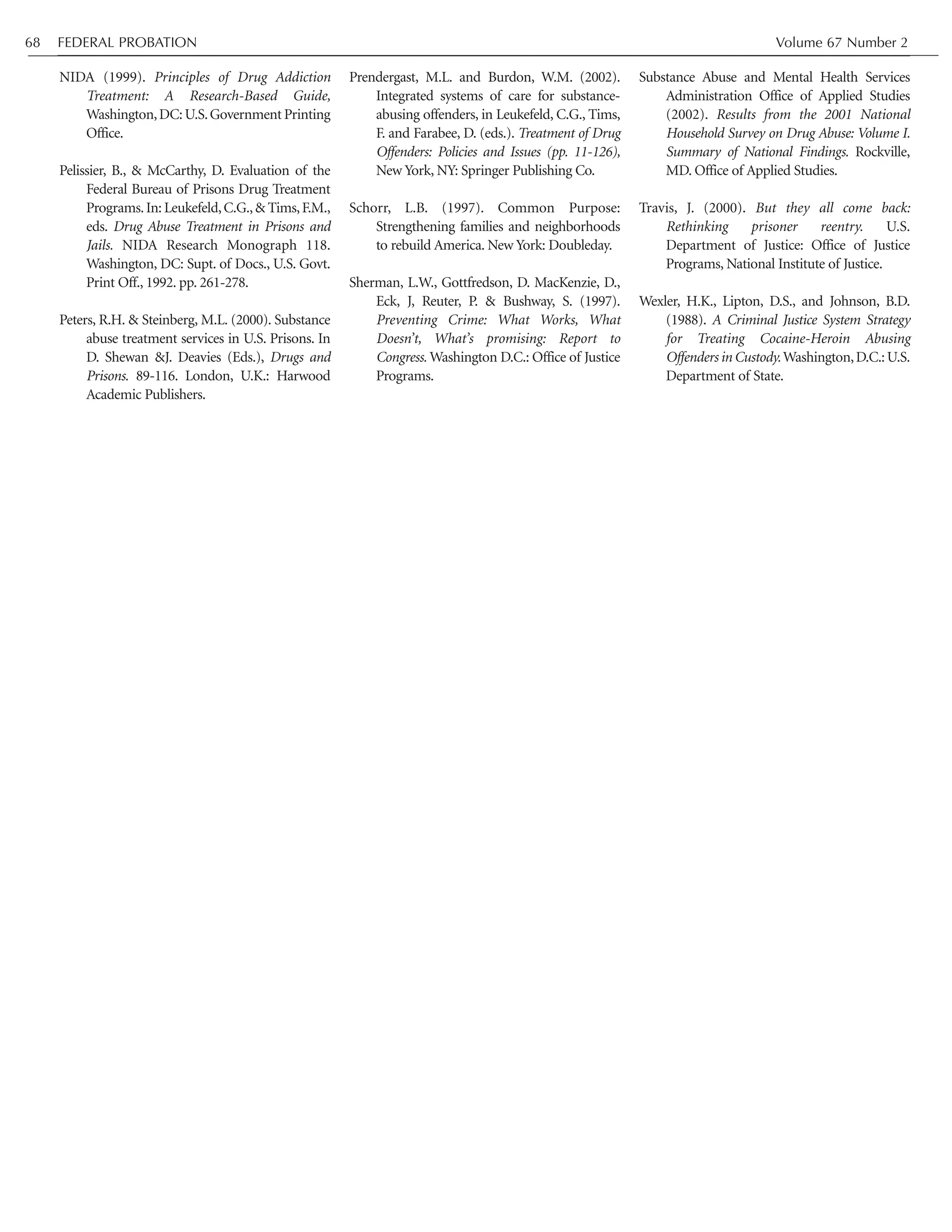 FEDERAL PROBATION Volume 67 Number 268
NIDA (1999). Principles of Drug Addiction
Treatment: A Research-Based Guide,
Washington,DC:U.S.Government Printing
Office.
Pelissier, B., & McCarthy, D. Evaluation of the
Federal Bureau of Prisons Drug Treatment
Programs.In: Leukefeld,C.G.,& Tims,F.M.,
eds. Drug Abuse Treatment in Prisons and
Jails. NIDA Research Monograph 118.
Washington, DC: Supt. of Docs., U.S. Govt.
Print Off., 1992. pp. 261-278.
Peters, R.H. & Steinberg, M.L. (2000). Substance
abuse treatment services in U.S. Prisons. In
D. Shewan &J. Deavies (Eds.), Drugs and
Prisons. 89-116. London, U.K.: Harwood
Academic Publishers.
Prendergast, M.L. and Burdon, W.M. (2002).
Integrated systems of care for substance-
abusing offenders, in Leukefeld, C.G., Tims,
F. and Farabee, D. (eds.). Treatment of Drug
Offenders: Policies and Issues (pp. 11-126),
New York, NY: Springer Publishing Co.
Schorr, L.B. (1997). Common Purpose:
Strengthening families and neighborhoods
to rebuild America. New York: Doubleday.
Sherman, L.W., Gottfredson, D. MacKenzie, D.,
Eck, J, Reuter, P. & Bushway, S. (1997).
Preventing Crime: What Works, What
Doesn’t, What’s promising: Report to
Congress. Washington D.C.: Office of Justice
Programs.
Substance Abuse and Mental Health Services
Administration Office of Applied Studies
(2002). Results from the 2001 National
Household Survey on Drug Abuse: Volume I.
Summary of National Findings. Rockville,
MD. Office of Applied Studies.
Travis, J. (2000). But they all come back:
Rethinking prisoner reentry. U.S.
Department of Justice: Office of Justice
Programs, National Institute of Justice.
Wexler, H.K., Lipton, D.S., and Johnson, B.D.
(1988). A Criminal Justice System Strategy
for Treating Cocaine-Heroin Abusing
Offenders in Custody.Washington,D.C.:U.S.
Department of State.
 
