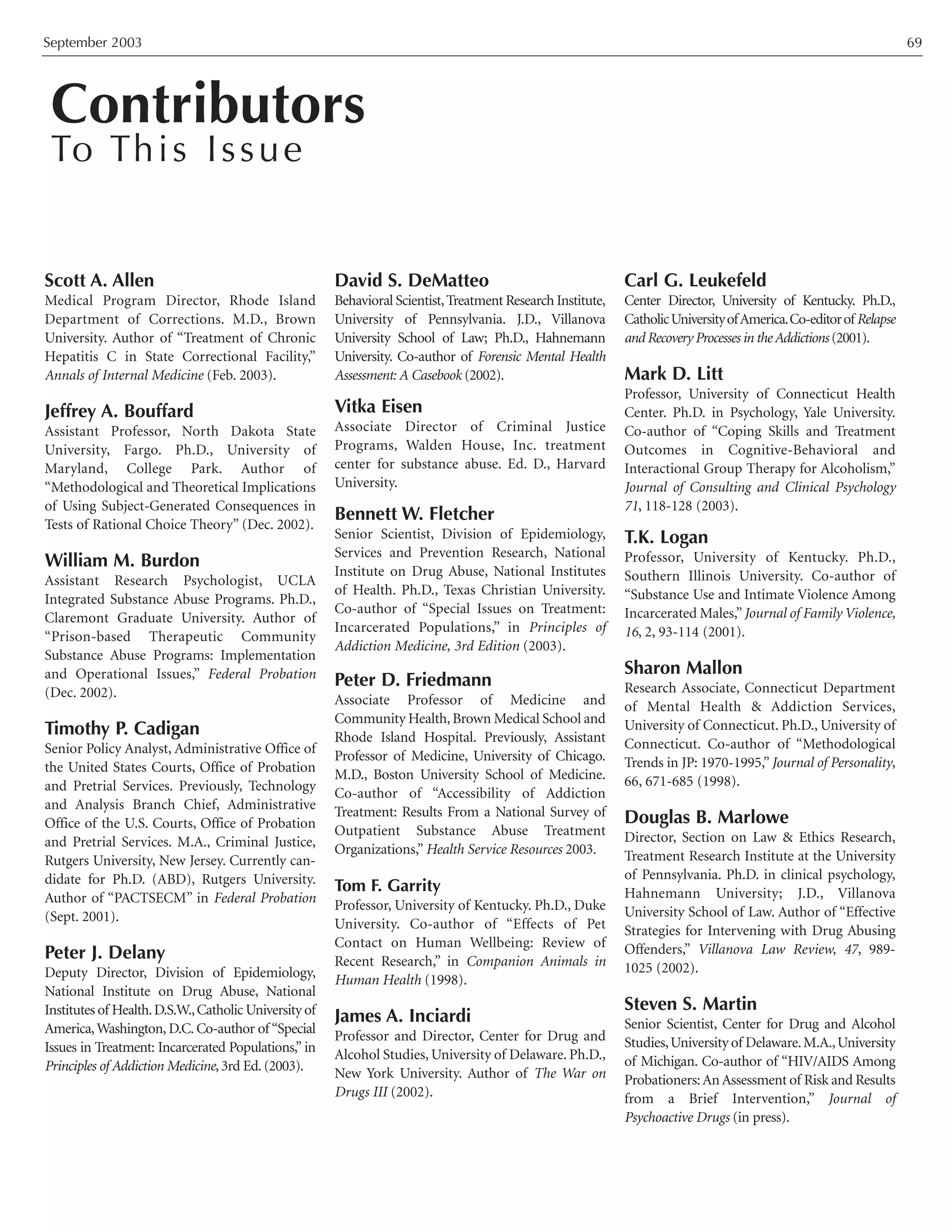 September 2003 69
Scott A. Allen
Medical Program Director, Rhode Island
Department of Corrections. M.D., Brown
University. Author of “Treatment of Chronic
Hepatitis C in State Correctional Facility,”
Annals of Internal Medicine (Feb. 2003).
Jeffrey A. Bouffard
Assistant Professor, North Dakota State
University, Fargo. Ph.D., University of
Maryland, College Park. Author of
“Methodological and Theoretical Implications
of Using Subject-Generated Consequences in
Tests of Rational Choice Theory” (Dec. 2002).
William M. Burdon
Assistant Research Psychologist, UCLA
Integrated Substance Abuse Programs. Ph.D.,
Claremont Graduate University. Author of
“Prison-based Therapeutic Community
Substance Abuse Programs: Implementation
and Operational Issues,” Federal Probation
(Dec. 2002).
Timothy P. Cadigan
Senior Policy Analyst, Administrative Office of
the United States Courts, Office of Probation
and Pretrial Services. Previously, Technology
and Analysis Branch Chief, Administrative
Office of the U.S. Courts, Office of Probation
and Pretrial Services. M.A., Criminal Justice,
Rutgers University, New Jersey. Currently can-
didate for Ph.D. (ABD), Rutgers University.
Author of “PACTSECM” in Federal Probation
(Sept. 2001).
Peter J. Delany
Deputy Director, Division of Epidemiology,
National Institute on Drug Abuse, National
Institutes of Health.D.S.W.,Catholic University of
America,Washington, D.C. Co-author of “Special
Issues in Treatment: Incarcerated Populations,” in
Principles of Addiction Medicine, 3rd Ed. (2003).
David S. DeMatteo
Behavioral Scientist,Treatment Research Institute,
University of Pennsylvania. J.D., Villanova
University School of Law; Ph.D., Hahnemann
University. Co-author of Forensic Mental Health
Assessment: A Casebook (2002).
Vitka Eisen
Associate Director of Criminal Justice
Programs, Walden House, Inc. treatment
center for substance abuse. Ed. D., Harvard
University.
Bennett W. Fletcher
Senior Scientist, Division of Epidemiology,
Services and Prevention Research, National
Institute on Drug Abuse, National Institutes
of Health. Ph.D., Texas Christian University.
Co-author of “Special Issues on Treatment:
Incarcerated Populations,” in Principles of
Addiction Medicine, 3rd Edition (2003).
Peter D. Friedmann
Associate Professor of Medicine and
Community Health,Brown Medical School and
Rhode Island Hospital. Previously, Assistant
Professor of Medicine, University of Chicago.
M.D., Boston University School of Medicine.
Co-author of “Accessibility of Addiction
Treatment: Results From a National Survey of
Outpatient Substance Abuse Treatment
Organizations,” Health Service Resources 2003.
Tom F. Garrity
Professor, University of Kentucky. Ph.D., Duke
University. Co-author of “Effects of Pet
Contact on Human Wellbeing: Review of
Recent Research,” in Companion Animals in
Human Health (1998).
James A. Inciardi
Professor and Director, Center for Drug and
Alcohol Studies, University of Delaware. Ph.D.,
New York University. Author of The War on
Drugs III (2002).
Carl G. Leukefeld
Center Director, University of Kentucky. Ph.D.,
CatholicUniversityofAmerica.Co-editorofRelapse
and Recovery Processes in theAddictions (2001).
Mark D. Litt
Professor, University of Connecticut Health
Center. Ph.D. in Psychology, Yale University.
Co-author of “Coping Skills and Treatment
Outcomes in Cognitive-Behavioral and
Interactional Group Therapy for Alcoholism,”
Journal of Consulting and Clinical Psychology
71, 118-128 (2003).
T.K. Logan
Professor, University of Kentucky. Ph.D.,
Southern Illinois University. Co-author of
“Substance Use and Intimate Violence Among
Incarcerated Males,”Journal of Family Violence,
16, 2, 93-114 (2001).
Sharon Mallon
Research Associate, Connecticut Department
of Mental Health & Addiction Services,
University of Connecticut. Ph.D., University of
Connecticut. Co-author of “Methodological
Trends in JP: 1970-1995,”Journal of Personality,
66, 671-685 (1998).
Douglas B. Marlowe
Director, Section on Law & Ethics Research,
Treatment Research Institute at the University
of Pennsylvania. Ph.D. in clinical psychology,
Hahnemann University; J.D., Villanova
University School of Law. Author of “Effective
Strategies for Intervening with Drug Abusing
Offenders,” Villanova Law Review, 47, 989-
1025 (2002).
Steven S. Martin
Senior Scientist, Center for Drug and Alcohol
Studies,University of Delaware.M.A.,University
of Michigan. Co-author of “HIV/AIDS Among
Probationers:AnAssessment of Risk and Results
from a Brief Intervention,” Journal of
Psychoactive Drugs (in press).
Contributors
To This Issue
 