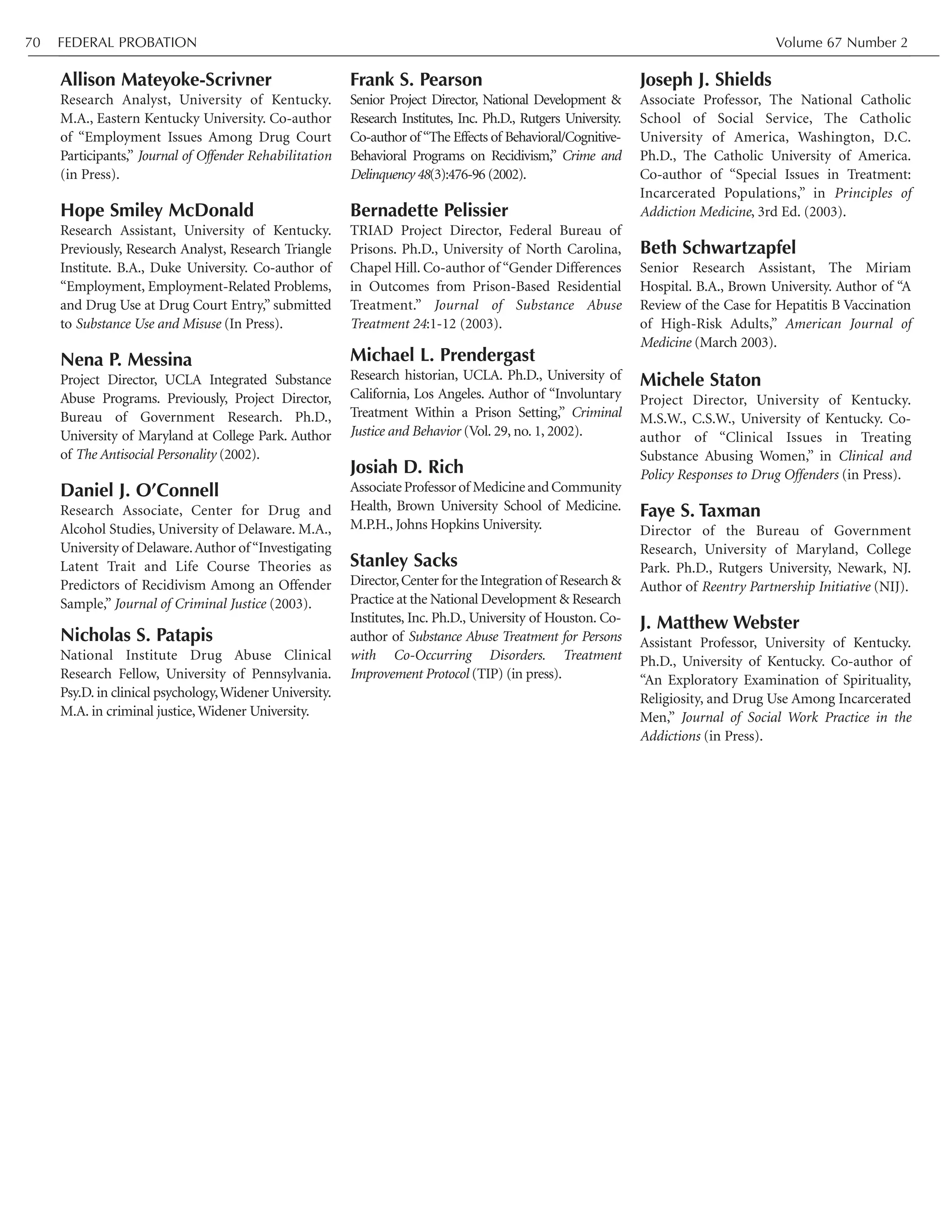 FEDERAL PROBATION Volume 67 Number 270
Allison Mateyoke-Scrivner
Research Analyst, University of Kentucky.
M.A., Eastern Kentucky University. Co-author
of “Employment Issues Among Drug Court
Participants,” Journal of Offender Rehabilitation
(in Press).
Hope Smiley McDonald
Research Assistant, University of Kentucky.
Previously, Research Analyst, Research Triangle
Institute. B.A., Duke University. Co-author of
“Employment, Employment-Related Problems,
and Drug Use at Drug Court Entry,” submitted
to Substance Use and Misuse (In Press).
Nena P. Messina
Project Director, UCLA Integrated Substance
Abuse Programs. Previously, Project Director,
Bureau of Government Research. Ph.D.,
University of Maryland at College Park. Author
of The Antisocial Personality (2002).
Daniel J. O’Connell
Research Associate, Center for Drug and
Alcohol Studies, University of Delaware. M.A.,
University of Delaware.Author of“Investigating
Latent Trait and Life Course Theories as
Predictors of Recidivism Among an Offender
Sample,” Journal of Criminal Justice (2003).
Nicholas S. Patapis
National Institute Drug Abuse Clinical
Research Fellow, University of Pennsylvania.
Psy.D. in clinical psychology,Widener University.
M.A. in criminal justice, Widener University.
Frank S. Pearson
Senior Project Director, National Development &
Research Institutes, Inc. Ph.D., Rutgers University.
Co-author of“The Effects of Behavioral/Cognitive-
Behavioral Programs on Recidivism,” Crime and
Delinquency 48(3):476-96 (2002).
Bernadette Pelissier
TRIAD Project Director, Federal Bureau of
Prisons. Ph.D., University of North Carolina,
Chapel Hill. Co-author of “Gender Differences
in Outcomes from Prison-Based Residential
Treatment.” Journal of Substance Abuse
Treatment 24:1-12 (2003).
Michael L. Prendergast
Research historian, UCLA. Ph.D., University of
California, Los Angeles. Author of “Involuntary
Treatment Within a Prison Setting,” Criminal
Justice and Behavior (Vol. 29, no. 1, 2002).
Josiah D. Rich
AssociateProfessorof MedicineandCommunity
Health, Brown University School of Medicine.
M.P.H., Johns Hopkins University.
Stanley Sacks
Director,Center for the Integration of Research &
Practice at the National Development & Research
Institutes, Inc. Ph.D., University of Houston. Co-
author of Substance Abuse Treatment for Persons
with Co-Occurring Disorders. Treatment
Improvement Protocol (TIP) (in press).
Joseph J. Shields
Associate Professor, The National Catholic
School of Social Service, The Catholic
University of America, Washington, D.C.
Ph.D., The Catholic University of America.
Co-author of “Special Issues in Treatment:
Incarcerated Populations,” in Principles of
Addiction Medicine, 3rd Ed. (2003).
Beth Schwartzapfel
Senior Research Assistant, The Miriam
Hospital. B.A., Brown University. Author of “A
Review of the Case for Hepatitis B Vaccination
of High-Risk Adults,” American Journal of
Medicine (March 2003).
Michele Staton
Project Director, University of Kentucky.
M.S.W., C.S.W., University of Kentucky. Co-
author of “Clinical Issues in Treating
Substance Abusing Women,” in Clinical and
Policy Responses to Drug Offenders (in Press).
Faye S. Taxman
Director of the Bureau of Government
Research, University of Maryland, College
Park. Ph.D., Rutgers University, Newark, NJ.
Author of Reentry Partnership Initiative (NIJ).
J. Matthew Webster
Assistant Professor, University of Kentucky.
Ph.D., University of Kentucky. Co-author of
“An Exploratory Examination of Spirituality,
Religiosity, and Drug Use Among Incarcerated
Men,” Journal of Social Work Practice in the
Addictions (in Press).
 