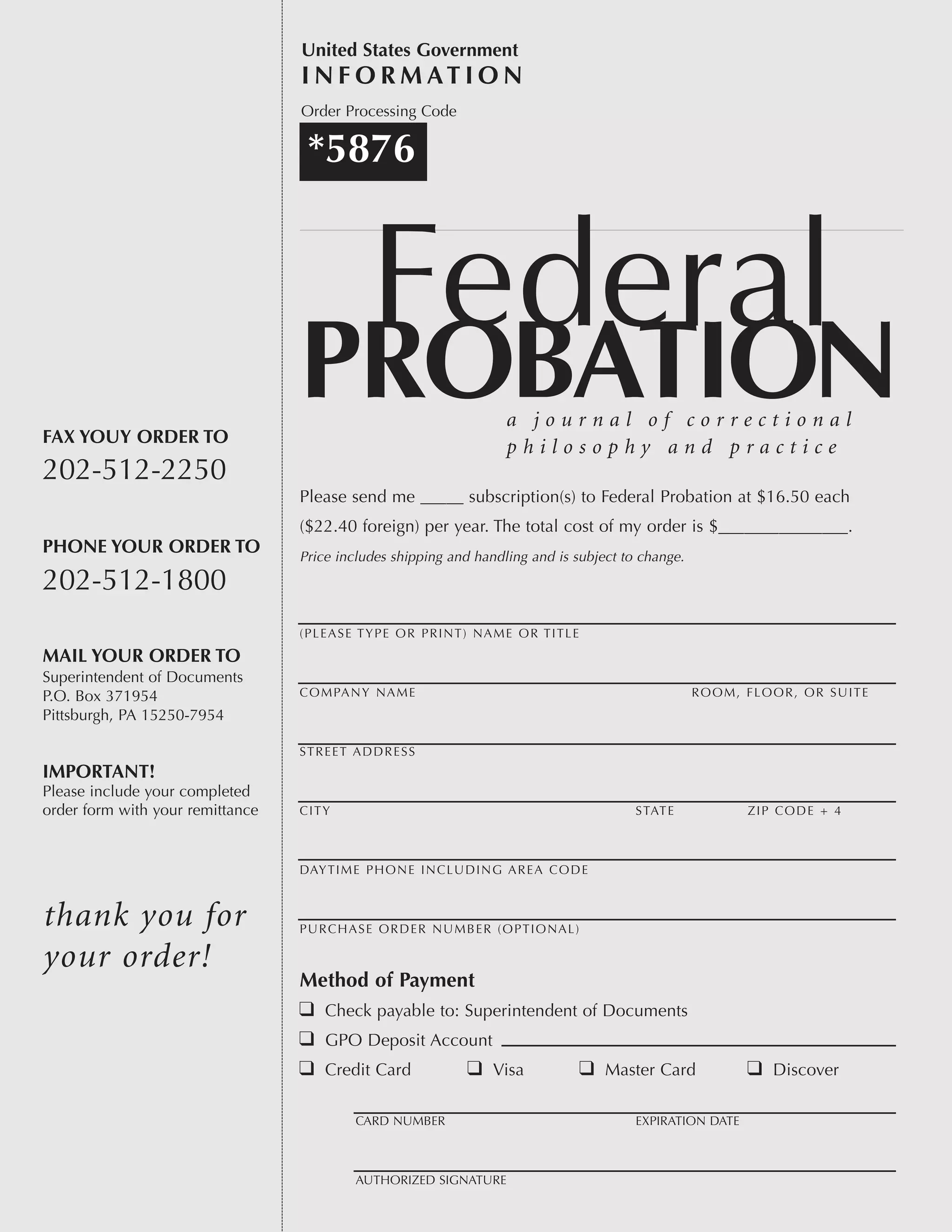 a j o u r n a l o f c o r r e c t i o n a l
p h i l o s o p h y a n d p r a c t i c eFAX YOUY ORDER TO
202-512-2250
PHONE YOUR ORDER TO
202-512-1800
MAIL YOUR ORDER TO
Superintendent of Documents
P.O. Box 371954
Pittsburgh, PA 15250-7954
IMPORTANT!
Please include your completed
order form with your remittance
thank you for
your order!
*5876
Order Processing Code
United States Government
I N F O R M AT I O N
Please send me _____ subscription(s) to Federal Probation at $16.50 each
($22.40 foreign) per year. The total cost of my order is $_______________.
Price includes shipping and handling and is subject to change.
(PLEASE TYPE OR PRINT) NAME OR TITLE
COMPANY NAME ROOM, FLOOR, OR SUITE
STREET ADDRESS
CITY STATE ZIP CODE + 4
DAYTIME PHONE INCLUDING AREA CODE
PURCHASE ORDER NUMBER (OPTIONAL)
Method of Payment
q Check payable to: Superintendent of Documents
q GPO Deposit Account
q Credit Card q Visa q Master Card q Discover
CARD NUMBER EXPIRATION DATE
AUTHORIZED SIGNATURE
 
