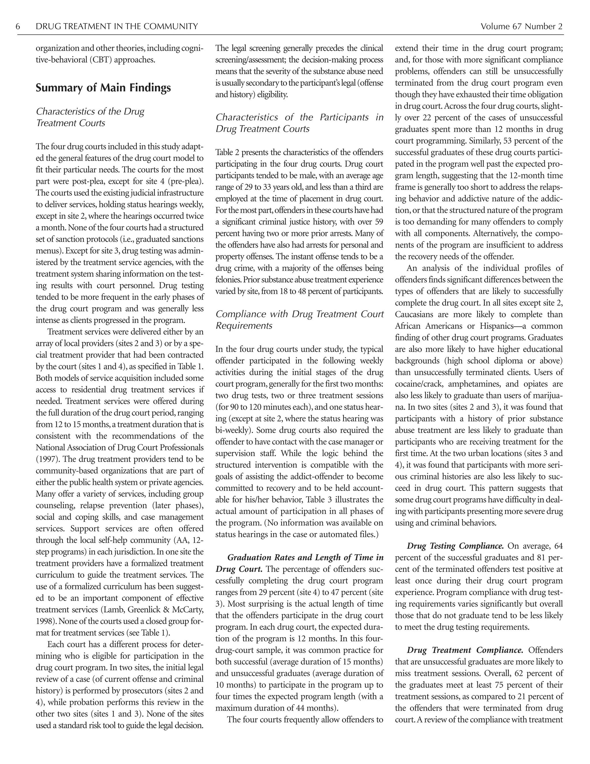 organization and other theories,including cogni-
tive-behavioral (CBT) approaches.
Summary of Main Findings
Characteristics of the Drug
Treatment Courts
The four drug courts included in this study adapt-
ed the general features of the drug court model to
fit their particular needs. The courts for the most
part were post-plea, except for site 4 (pre-plea).
The courts used the existing judicial infrastructure
to deliver services, holding status hearings weekly,
except in site 2,where the hearings occurred twice
a month.None of the four courts had a structured
set of sanction protocols (i.e.,graduated sanctions
menus).Except for site 3,drug testing was admin-
istered by the treatment service agencies, with the
treatment system sharing information on the test-
ing results with court personnel. Drug testing
tended to be more frequent in the early phases of
the drug court program and was generally less
intense as clients progressed in the program.
Treatment services were delivered either by an
array of local providers (sites 2 and 3) or by a spe-
cial treatment provider that had been contracted
by the court (sites 1 and 4),as specified in Table 1.
Both models of service acquisition included some
access to residential drug treatment services if
needed. Treatment services were offered during
the full duration of the drug court period,ranging
from12to15months,atreatmentdurationthatis
consistent with the recommendations of the
National Association of Drug Court Professionals
(1997). The drug treatment providers tend to be
community-based organizations that are part of
either the public health system or private agencies.
Many offer a variety of services, including group
counseling, relapse prevention (later phases),
social and coping skills, and case management
services. Support services are often offered
through the local self-help community (AA, 12-
step programs) in each jurisdiction.In one site the
treatment providers have a formalized treatment
curriculum to guide the treatment services. The
use of a formalized curriculum has been suggest-
ed to be an important component of effective
treatment services (Lamb, Greenlick & McCarty,
1998).None of the courts used a closed group for-
mat for treatment services (see Table 1).
Each court has a different process for deter-
mining who is eligible for participation in the
drug court program. In two sites, the initial legal
review of a case (of current offense and criminal
history) is performed by prosecutors (sites 2 and
4), while probation performs this review in the
other two sites (sites 1 and 3). None of the sites
used a standard risk tool to guide the legal decision.
The legal screening generally precedes the clinical
screening/assessment; the decision-making process
means that the severity of the substance abuse need
isusuallysecondarytotheparticipant’slegal(offense
and history) eligibility.
Characteristics of the Participants in
Drug Treatment Courts
Table 2 presents the characteristics of the offenders
participating in the four drug courts. Drug court
participants tended to be male, with an average age
range of 29 to 33 years old,and less than a third are
employed at the time of placement in drug court.
Forthemostpart,offendersinthesecourtshavehad
a significant criminal justice history, with over 59
percent having two or more prior arrests. Many of
the offenders have also had arrests for personal and
property offenses. The instant offense tends to be a
drug crime, with a majority of the offenses being
felonies.Priorsubstanceabusetreatmentexperience
varied by site,from 18 to 48 percent of participants.
Compliance with Drug Treatment Court
Requirements
In the four drug courts under study, the typical
offender participated in the following weekly
activities during the initial stages of the drug
court program,generally for the first two months:
two drug tests, two or three treatment sessions
(for 90 to 120 minutes each),and one status hear-
ing (except at site 2, where the status hearing was
bi-weekly). Some drug courts also required the
offender to have contact with the case manager or
supervision staff. While the logic behind the
structured intervention is compatible with the
goals of assisting the addict-offender to become
committed to recovery and to be held account-
able for his/her behavior, Table 3 illustrates the
actual amount of participation in all phases of
the program. (No information was available on
status hearings in the case or automated files.)
Graduation Rates and Length of Time in
Drug Court. The percentage of offenders suc-
cessfully completing the drug court program
ranges from 29 percent (site 4) to 47 percent (site
3). Most surprising is the actual length of time
that the offenders participate in the drug court
program. In each drug court, the expected dura-
tion of the program is 12 months. In this four-
drug-court sample, it was common practice for
both successful (average duration of 15 months)
and unsuccessful graduates (average duration of
10 months) to participate in the program up to
four times the expected program length (with a
maximum duration of 44 months).
The four courts frequently allow offenders to
extend their time in the drug court program;
and, for those with more significant compliance
problems, offenders can still be unsuccessfully
terminated from the drug court program even
though they have exhausted their time obligation
in drug court.Across the four drug courts,slight-
ly over 22 percent of the cases of unsuccessful
graduates spent more than 12 months in drug
court programming. Similarly, 53 percent of the
successful graduates of these drug courts partici-
pated in the program well past the expected pro-
gram length, suggesting that the 12-month time
frame is generally too short to address the relaps-
ing behavior and addictive nature of the addic-
tion,or that the structured nature of the program
is too demanding for many offenders to comply
with all components. Alternatively, the compo-
nents of the program are insufficient to address
the recovery needs of the offender.
An analysis of the individual profiles of
offenders finds significant differences between the
types of offenders that are likely to successfully
complete the drug court. In all sites except site 2,
Caucasians are more likely to complete than
African Americans or Hispanics—a common
finding of other drug court programs. Graduates
are also more likely to have higher educational
backgrounds (high school diploma or above)
than unsuccessfully terminated clients. Users of
cocaine/crack, amphetamines, and opiates are
also less likely to graduate than users of marijua-
na. In two sites (sites 2 and 3), it was found that
participants with a history of prior substance
abuse treatment are less likely to graduate than
participants who are receiving treatment for the
first time. At the two urban locations (sites 3 and
4), it was found that participants with more seri-
ous criminal histories are also less likely to suc-
ceed in drug court. This pattern suggests that
some drug court programs have difficulty in deal-
ing with participants presenting more severe drug
using and criminal behaviors.
Drug Testing Compliance. On average, 64
percent of the successful graduates and 81 per-
cent of the terminated offenders test positive at
least once during their drug court program
experience. Program compliance with drug test-
ing requirements varies significantly but overall
those that do not graduate tend to be less likely
to meet the drug testing requirements.
Drug Treatment Compliance. Offenders
that are unsuccessful graduates are more likely to
miss treatment sessions. Overall, 62 percent of
the graduates meet at least 75 percent of their
treatment sessions, as compared to 21 percent of
the offenders that were terminated from drug
court.A review of the compliance with treatment
DRUG TREATMENT IN THE COMMUNITY Volume 67 Number 26
 