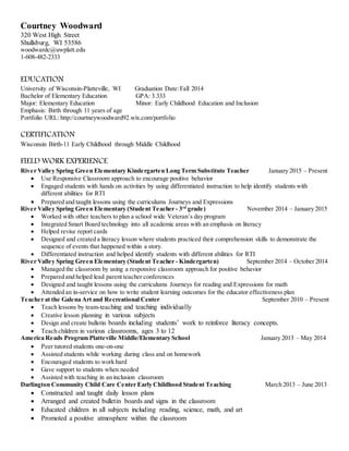 Courtney Woodward
320 West High Street
Shullsburg, WI 53586
woodwardc@uwplatt.edu
1-608-482-2333
EDUCATION
University of Wisconsin-Platteville, WI Graduation Date:Fall 2014
Bachelor of Elementary Education GPA: 3.333
Major: Elementary Education Minor: Early Childhood Education and Inclusion
Emphasis: Birth through 11 years of age
Portfolio URL: http://courtneywoodward92.wix.com/portfolio
CERTIFICATION
Wisconsin Birth-11 Early Childhood through Middle Childhood
FIELD WORK EXPERIENCE
River Valley Spring Green Elementary Kindergarten Long Term Substitute Teacher January 2015 – Present
 Use Responsive Classroom approach to encourage positive behavior
 Engaged students with hands on activities by using differentiated instruction to help identify students with
different abilities for RTI
 Prepared and taught lessons using the curriculums Journeys and Expressions
River Valley Spring Green Elementary (Student Teacher - 3rd
grade) November 2014 – January 2015
 Worked with other teachers to plan a school wide Veteran’s day program
 Integrated Smart Board technology into all academic areas with an emphasis on literacy
 Helped revise report cards
 Designed and created a literacy lesson where students practiced their comprehension skills to demonstrate the
sequence of events that happened within a story.
 Differentiated instruction and helped identify students with different abilities for RTI
River Valley Spring Green Elementary (Student Teacher - Kindergarten) September 2014 – October 2014
 Managed the classroom by using a responsive classroom approach for positive behavior
 Prepared and helped lead parent teacher conferences
 Designed and taught lessons using the curriculums Journeys for reading and Expressions for math
 Attended an in-service on how to write student learning outcomes for the educator effectiveness plan
Teacher at the Galena Art and Recreational Center September 2010 – Present
 Teach lessons by team-teaching and teaching individually
 Creative lesson planning in various subjects
 Design and create bulletin boards including students’ work to reinforce literacy concepts.
 Teach children in various classrooms, ages 3 to 12
America Reads Program Platteville Middle/Elementary School January 2013 – May 2014
 Peer tutored students one-on-one
 Assisted students while working during class and on homework
 Encouraged students to work hard
 Gave support to students when needed
 Assisted with teaching in an inclusion classroom
Darlington Community Child Care Center Early Childhood Student Teaching March 2013 – June 2013
 Constructed and taught daily lesson plans
 Arranged and created bulletin boards and signs in the classroom
 Educated children in all subjects including reading, science, math, and art
 Promoted a positive atmosphere within the classroom
 