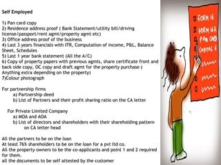 Self EmployedSelf Employed
1) Pan card copy1) Pan card copy
2) Residence address proof ( Bank Statement/utility bill/driving2) Residence address proof ( Bank Statement/utility bill/driving
license/passport/rentlicense/passport/rent agmtagmt/property/property agmtagmt etc)etc)
3) Office address proof of the business3) Office address proof of the business
4) Last 3 years financials with ITR, Computation of income, P&L,4) Last 3 years financials with ITR, Computation of income, P&L, BalanceBalance
Sheet, SchedulesSheet, Schedules
5) Last 1 year bank statement (All the A/C)5) Last 1 year bank statement (All the A/C)
6) Copy of property papers with previous6) Copy of property papers with previous agmtsagmts, share certificate front and, share certificate front and
back side copy, OC copy and draftback side copy, OC copy and draft agmtagmt for the property purchase (for the property purchase (
Anything extra depending on the property)Anything extra depending on the property)
7)Colour photograph7)Colour photograph
For partnership firmsFor partnership firms
a) Partnership deeda) Partnership deed
b) List of Partners and their profit sharing ratio on the CA leb) List of Partners and their profit sharing ratio on the CA lettertter
For Private Limited CompanyFor Private Limited Company
a) MOA and AOAa) MOA and AOA
b) List of directors and shareholders with their shareholding pb) List of directors and shareholders with their shareholding patternattern
on CA letter headon CA letter head
All the partners to be on the loanAll the partners to be on the loan
At least 76% shareholders to be on the loan for aAt least 76% shareholders to be on the loan for a pvtpvt ltd co.ltd co.
All the property owners to be the coAll the property owners to be the co--applicants and point 1 and 2 requiredapplicants and point 1 and 2 required
for them.for them.
all the documents to be self attested by the customerall the documents to be self attested by the customer
 