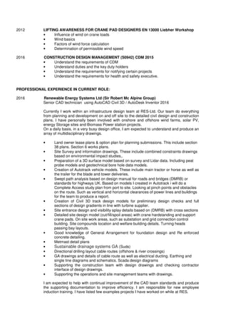 2012 LIFTING AWARENESS FOR CRANE PAD DESIGNERS EN 13000 Liebher Workshop
• Influence of wind on crane loads
• Wind basics
• Factors of wind force calculation
• Determination of permissible wind speed
2016 CONSTRUCTION DESIGN MANAGEMENT (S0942) CDM 2015
• Understand the requirements of CDM
• Understand duties and the key duty holders
• Understand the requirements for notifying certain projects
• Understand the requirements for health and safety executive.
PROFESSIONAL EXPERIENCE IN CURRENT ROLE:
2016 Renewable Energy Systems Ltd (Sir Robert Mc Alpine Group)
Senior CAD technician using AutoCAD Civil 3D / AutoDesk Inventor 2016
Currently I work within an infrastructure design team at RES-Ltd. Our team do everything
from planning and development on and off site to the detailed civil design and construction
plans. I have personally been involved with onshore and offshore wind farms, solar PV,
energy Storage sites and Biomass Power station projects.
On a daily basis, in a very busy design office, I am expected to understand and produce an
array of multidisciplinary drawings.
• Land owner lease plans & option plan for planning submissions. This include section
38 plans. Section 6 works plans.
• Site Survey and information drawings. These include combined constraints drawings
based on environmental impact studies,.
• Preparation of a 3D surface model based on survey and Lidar data. Including peat
probe models and geotechnical bore hole data models.
• Creation of Autotrack vehicle models. These include main tractor or horse as well as
the trailer for the blade and tower deliveries.
• Swept path analysis based on design manual for roads and bridges (DMRB) or
standards for highways UK. Based on models I created in Autotrack i will do a
Complete Access study plan from port to site. Looking at pinch points and obstacles
on the route. Such as vertical and horizontal clearances of power lines and buildings
for the team to produce a report.
• Creation of Civil 3D track design models for preliminary design checks and full
sections of design gradients in line with turbine supplier.
• Site entrance design and visibility splay details based on (DMRB) with cross sections
• Detailed site design model (cut/fill/spoil areas) with crane hardstanding and support
crane pads. On site work areas, such as substation and grid connection control
building. Site compounds location and welfare building details. Turning heads
passing bay layouts.
• Good knowledge of General Arrangement for foundation design and Re enforced
concrete detailing.
• Metmast detail plans
• Sustainable drainage systems GA (Suds)
• Directional drilling layout cable routes (offshore & river crossings)
• GA drawings and details of cable route as well as electrical ducting. Earthing and
single line diagrams and schematics. Scada design diagrams
• Supporting the construction team with design drawings and checking contractor
interface of design drawings.
• Supporting the operations and site management teams with drawings.
I am expected to help with continual improvement of the CAD team standards and produce
the supporting documentation to improve efficiency. I am responsible for new employee
induction training. I have listed few examples projects I have worked on while at RES.
 