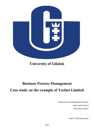 University of Gdańsk
Business Process Management
Case study on the example of Tecfast Limited
Organization and Management Institute
under supervision of
PhD Dorota Jendza
Author: Rafal Klejnowski
2015
 