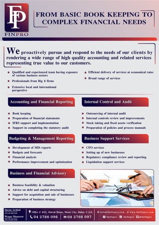 Qualified and experienced team having exposure
of various business sectors
Professionals from Big 4 firms
Extensive local and international
perspective
Weproactively pursue and respond to the needs of our clients by
rendering a wide range of high quality accounting and related services
representing true value to our customers.
Accounting and Financial Reporting
Book keeping
Preparation of financial statements
IFRS support and implementation
Support in completing the statutory audit
Budgeting & Management Reporting
Development of MIS reports
Budgets and forecasts
Financial analysis
Performance improvement and optimization
Business and Financial Advisory
Business feasibility & valuation
Advice on debt and capital structuring
Support for acquisition and sale of businesses
Preparation of business strategy
Business Support Services
CFO services
Setting up of new businesses
Regulatory compliance review and reporting
Liquidation support services
Internal Control and Audit
Outsourcing of internal audit
Internal controls review and improvements
Stock taking and fixed assets verification
Preparation of policies and process manuals
Office # 401, Detroit House, Motor City, Dubai, U.A.E.
04 2766 096 04 2766 097
Efficient delivery of services at economical rates
Broad range of services
FROM BASIC BOOK KEEPING TO
COMPLEX FINANCIAL NEEDS
@thefinprothefinprothefinpro
info@thefinpro.com www.thefinpro.com
 