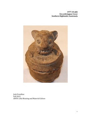   1	
  
1977.10	
  a&b	
  
Urn	
  with	
  Jaguar	
  Cover	
  
Southern	
  Highlands,	
  Guatemala	
  
	
  
	
  
	
  
	
  
	
  
	
  
	
  
	
  
	
  
	
  
Josh	
  Freedline	
  
Fall	
  2015	
  
ANTH	
  128a	
  Meaning	
  and	
  Material	
  Culture	
  
	
  
	
  
	
  
 