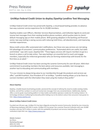 UniWyo Federal Credit Union to deploy Zipwhip Landline Text Messaging
UniWyo Federal Credit Union has joined with Zipwhip, a cloud-based texting provider, to advance
two-way customer service experience for its 24,000 members.
Zipwhip enables Loan Oﬃcers, Member Services Representatives, and Collection Agents to send and
receive text messages from their existing landline phone numbers, which pushes texts to clients’
default messaging app on their mobile phone. With growing adoption in the banking and ﬁnancial
sector, two-way texting is seeing success with reducing hold times, call abandonment, and improving
member experiences.
Many credit unions oﬀer automated alert notiﬁcations, but these one-way services are not taking
full advantage of consumers’ communication preferences. "Automated alerts are useful, but static
and limited," says John Lauer, Zipwhip CEO. "These legacy services still require members to go to a
branch or place a call to take action. Two-way texting is an essential tool to reach and engage
members, especially the millennial generation who are forming relationships with brands for the
ﬁrst time as an adult."
UniWyo Federal Credit Union has been serving the Laramie Community for over 60 years. With their
commitment to providing members the best advice and resources available, text messaging is
another tool to educating and communicating with members.
"It is our mission to always bring value to our membership through the products and services we
oﬀer," said Bill Froehlich, Vice President of IT at UniWyo. "Landline texting allows us to be there to
connect members with the information they need using the medium they prefer.”
About Zipwhip:
Zipwhip, a Seattle-based cloud texting provider, pioneered the concept of utilizing the cloud to enable existing mobile,
landline, and toll free numbers to send and receive text messages from any connected device. Additionally, Zipwhip
oﬀers a carrier-grade cloud texting platform to help mobile and landline operators modernize the texting medium. Its
technology introduces trailblazing functionality while holding true to the distinct culture that consumers have grown to
love. https://www.zipwhip.com
About UniWyo Federal Credit Union:
Founded over 60 years ago, UniWyo FCU has been diligently serving the Laramie Community. Started by nine University
of Wyoming employees with $45 in assets, UniWyo FCU has grown into a premier ﬁnancial institution with over 24,000
members and over $275 million in assets, with the availability of products and services matching those of the
institutions triple their size. https://www.uniwyo.com
Media Contact:
Ian Olson,
Marketing Manager
(805) 451-4292
iaolson@zipwhip.com
Press Release
SEATTLE, WA., Mar. 8, 2016
 