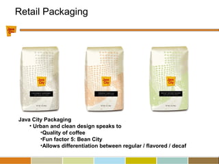 Java City Packaging
• Urban and clean design speaks to
•Quality of coffee
•Fun factor 5: Bean City
•Allows differentiation between regular / flavored / decaf
Retail Packaging
 