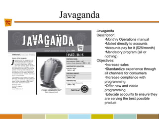 Javaganda
Javaganda
Description:
•Monthly Operations manual
•Mailed directly to accounts
•Accounts pay for it ($25/month)
•Mandatory program (all or
nothing)
Objectives:
•Increase sales
•Standardize experience through
all channels for consumers
•Increase compliance with
programming
•Offer new and viable
programming
•Educate accounts to ensure they
are serving the best possible
product
 
