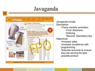 Javaganda
Javaganda emails
Description:
•Twice monthly reminders
•First: Electronic
Ordering
•Second: Operations tips
Objectives:
•Increase sales
•Increase compliance with
programming
•Educate accounts to ensure
they are serving the best
possible product
 