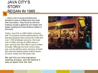 ... when a trio of young entrepreneurs
decided to open a coffeehouse and roast
their own beans. They found an old brick
building, bought a gleaming red roaster and
began roasting the finest Arabica coffees in
the world.
Today, Java City is a $50 million company
with 12 company owned retail locations, 600
licensed espresso bars across the world and
over 1,700 wholesale accounts. We roast
over 4 million pounds of coffee beans a
year, serving over 200 million cups of coffee
annually. Although we have come a long
way, we are still the same company at heart.
We roast the highest grade Arabica beans
by hand, slowly and with great care.
We call this our time-signature
roasting process, and we believe it
sets us apart from the rest.
JAVA CITY’S
STORY
BEGAN IN 1985 ...
 