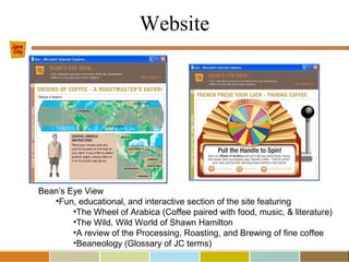Website
Bean’s Eye View
•Fun, educational, and interactive section of the site featuring
•The Wheel of Arabica (Coffee paired with food, music, & literature)
•The Wild, Wild World of Shawn Hamilton
•A review of the Processing, Roasting, and Brewing of fine coffee
•Beaneology (Glossary of JC terms)
 