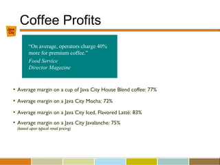 Coffee Profits
• Average margin on a cup of Java City House Blend coffee: 77%
• Average margin on a Java City Mocha: 72%
• Average margin on a Java City Iced, Flavored Latté: 83%
• Average margin on a Java City Javalanche: 75%
(based upon typical retail pricing)
“On average, operators charge 40%
more for premium coffee.”
Food Service
Director Magazine
 