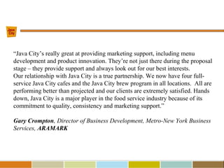 “Java City’s really great at providing marketing support, including menu
development and product innovation. They’re not just there during the proposal
stage – they provide support and always look out for our best interests.
Our relationship with Java City is a true partnership. We now have four full-
service Java City cafes and the Java City brew program in all locations. All are
performing better than projected and our clients are extremely satisfied. Hands
down, Java City is a major player in the food service industry because of its
commitment to quality, consistency and marketing support.”
Gary Crompton, Director of Business Development, Metro-New York Business
Services, ARAMARK
 