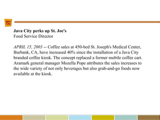 Java City perks up St. Joe's
Food Service Director
APRIL 15, 2003 -- Coffee sales at 450-bed St. Joseph's Medical Center,
Burbank, CA, have increased 40% since the installation of a Java City
branded coffee kiosk. The concept replaced a former mobile coffee cart.
Aramark general manager Mozella Pope attributes the sales increases to
the wide variety of not only beverages but also grab-and-go foods now
available at the kiosk.
 