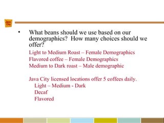 • What beans should we use based on our
demographics? How many choices should we
offer?
Light to Medium Roast – Female Demographics
Flavored coffee – Female Demographics
Medium to Dark roast – Male demographic
Java City licensed locations offer 5 coffees daily.
Light – Medium - Dark
Decaf
Flavored
 
