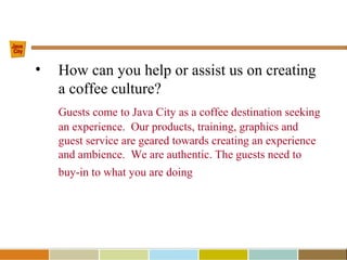 • How can you help or assist us on creating
a coffee culture?
Guests come to Java City as a coffee destination seeking
an experience. Our products, training, graphics and
guest service are geared towards creating an experience
and ambience. We are authentic. The guests need to
buy-in to what you are doing
 