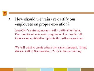 • How should we train / re-certify our
employees on proper execution?
Java City’s training program will certify all trainees.
Our time tested one week program will assure that all
trainees are certified to replicate the coffee experience.
We will want to create a train the trainer program. Bring
chosen staff to Sacramento, CA for in-house training
 