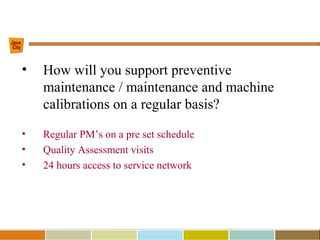 • How will you support preventive
maintenance / maintenance and machine
calibrations on a regular basis?
• Regular PM’s on a pre set schedule
• Quality Assessment visits
• 24 hours access to service network
 