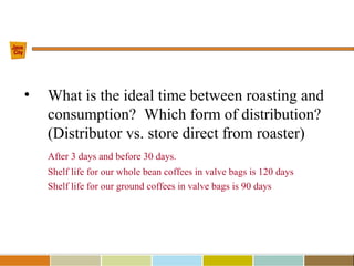 • What is the ideal time between roasting and
consumption? Which form of distribution?
(Distributor vs. store direct from roaster)
After 3 days and before 30 days.
Shelf life for our whole bean coffees in valve bags is 120 days
Shelf life for our ground coffees in valve bags is 90 days
 