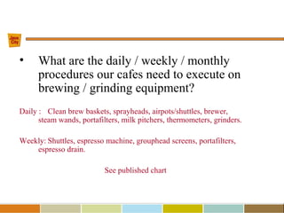 • What are the daily / weekly / monthly
procedures our cafes need to execute on
brewing / grinding equipment?
Daily : Clean brew baskets, sprayheads, airpots/shuttles, brewer,
steam wands, portafilters, milk pitchers, thermometers, grinders.
Weekly: Shuttles, espresso machine, grouphead screens, portafilters,
espresso drain.
See published chart
 