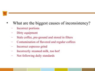 • What are the biggest causes of inconsistency?
– Incorrect portions
– Dirty equipment
– Stale coffee, pre-ground and stored in filters
– Contamination of flavored and regular coffees
– Incorrect espresso grind
– Incorrectly steamed milk, too hot!
– Not following daily standards
 