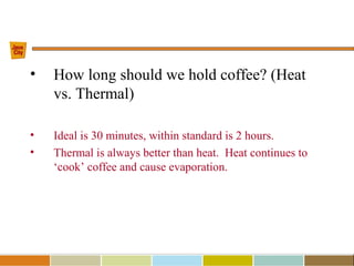 • How long should we hold coffee? (Heat
vs. Thermal)
• Ideal is 30 minutes, within standard is 2 hours.
• Thermal is always better than heat. Heat continues to
‘cook’ coffee and cause evaporation.
 