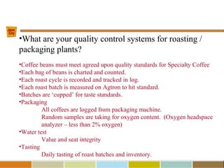 •What are your quality control systems for roasting /
packaging plants?
•Coffee beans must meet agreed upon quality standards for Specialty Coffee
•Each bag of beans is charted and counted.
•Each roast cycle is recorded and tracked in log.
•Each roast batch is measured on Agtron to hit standard.
•Batches are ‘cupped’ for taste standards.
•Packaging
All coffees are logged from packaging machine.
Random samples are taking for oxygen content. (Oxygen headspace
analyzer – less than 2% oxygen)
•Water test
Value and seat integrity
•Tasting
Daily tasting of roast batches and inventory.
 