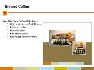 Java City Brew Coffee Selections
* Light – Medium – Dark Roasts
* Flavored coffee
* Decaffeinated
* Fair Trade coffee
* Rainforest Alliance coffee
Brewed Coffee
 
