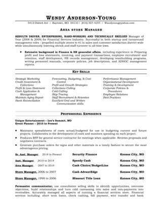 WENDY ANDERSON-YOUNG
5412 Oxford Ave  Raytown, MO 64133  (816) 507-4257  Wandyoung@yahoo.com
AREA STORE MANAGER
RESULTS DRIVEN, ENTERPRISING, HARD-WORKING AND TECHNICALLY SKILLED Manager of
Year (2008 & 2009) for Financial Services Industry. Successful in both startup and turnaround
management roles - propelled multiple stores to #1 in sales and customer satisfaction district-wide
while simultaneously lowering shrink and staff turnover to all-time lows.
 Extensive background in Finance & HR generalist affairs, including experience in Preparing
profit and loss statements, invoicing, and payment transactions, employee recruitment and
retention, staff development, HR records management, developing teambuilding programs,
writing personnel manuals, corporate policies, job descriptions, and ADHOC management
reports.
KEY SKILLS
Strategic Marketing
Credit Assesment &
Collections
Profit & Loss Statement
Cash Application &
Management
Maintain Aging Report
Bank Reconciliation
Forecasting, Budgeting, & Cost
Control
Profit and Growth Strategies
Collections Calling
Cold-Calling
Skip Tracing
Staff Recruitment & Retention
Excellent Oral and Written
Communication skills
Performance Management
Organizational Development
Training & Development
Corporate Policies &
Procedures
Employee Relations
Best Practices
PROFESSIONAL EXPERIENCE
Unique Entertainment – Lee’s Summit, MO
Event Planner – 2010 to Present
 Maintains spreadsheets of costs actual/budgeted for use in budgeting current and future
projects. Collaborates in the development of costs and monitors spending on each project.
 Produces RFP for general service contractor for meetings when applicable. Reviews proposals and
negotiates contracts.
 Generate purchase orders for signs and other materials in a timely fashion to secure the most
advantageous pricing.
Sr. Asst. Manager, 2014 to Present Security Finance Kansas City, MO
Asst. Manager, 2010 to 2014 Speedy Cash Kansas City, MO
Area Manager, 2007 to 2010 Cash Choice/BudgetLine Kansas City, MO
Store Manager, 2006 to 2007 Cash AdvantEdge Kansas City, MO
Store Manager, 1998 to 2006 Missouri Title Loan Kansas City, MO
Persuasive communicator; use consultative selling skills to identify opportunities, overcome
objections, build relationships and turn cold canvassing into sales and non-payments into
receivables. Accurately managed all aspects of running a financial services store. Financial
services including: short term loans, check cashing, bill payment, wire transfer and bank
 