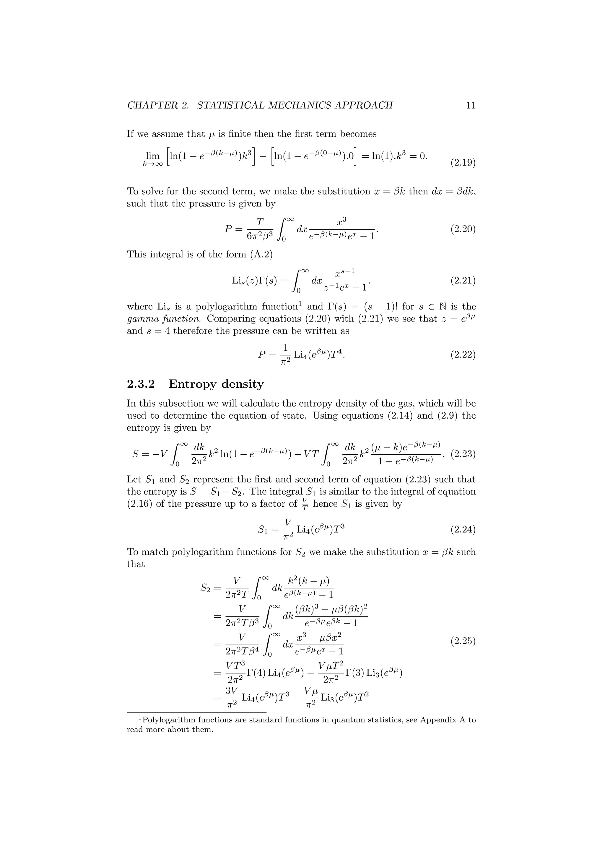 CHAPTER 2. STATISTICAL MECHANICS APPROACH 11
If we assume that µ is ﬁnite then the ﬁrst term becomes
lim
k→∞
ln(1 − e−β(k−µ)
)k3
− ln(1 − e−β(0−µ)
).0 = ln(1).k3
= 0.
(2.19)
To solve for the second term, we make the substitution x = βk then dx = βdk,
such that the pressure is given by
P =
T
6π2β3
∞
0
dx
x3
e−β(k−µ)ex − 1
. (2.20)
This integral is of the form (A.2)
Lis(z)Γ(s) =
∞
0
dx
xs−1
z−1ex − 1
. (2.21)
where Lis is a polylogarithm function1
and Γ(s) = (s − 1)! for s ∈ N is the
gamma function. Comparing equations (2.20) with (2.21) we see that z = eβµ
and s = 4 therefore the pressure can be written as
P =
1
π2
Li4(eβµ
)T4
. (2.22)
2.3.2 Entropy density
In this subsection we will calculate the entropy density of the gas, which will be
used to determine the equation of state. Using equations (2.14) and (2.9) the
entropy is given by
S = −V
∞
0
dk
2π2
k2
ln(1 − e−β(k−µ)
) − V T
∞
0
dk
2π2
k2 (µ − k)e−β(k−µ)
1 − e−β(k−µ)
. (2.23)
Let S1 and S2 represent the ﬁrst and second term of equation (2.23) such that
the entropy is S = S1 +S2. The integral S1 is similar to the integral of equation
(2.16) of the pressure up to a factor of V
T hence S1 is given by
S1 =
V
π2
Li4(eβµ
)T3
(2.24)
To match polylogarithm functions for S2 we make the substitution x = βk such
that
S2 =
V
2π2T
∞
0
dk
k2
(k − µ)
eβ(k−µ) − 1
=
V
2π2Tβ3
∞
0
dk
(βk)3
− µβ(βk)2
e−βµeβk − 1
=
V
2π2Tβ4
∞
0
dx
x3
− µβx2
e−βµex − 1
=
V T3
2π2
Γ(4) Li4(eβµ
) −
V µT2
2π2
Γ(3) Li3(eβµ
)
=
3V
π2
Li4(eβµ
)T3
−
V µ
π2
Li3(eβµ
)T2
(2.25)
1Polylogarithm functions are standard functions in quantum statistics, see Appendix A to
read more about them.
 