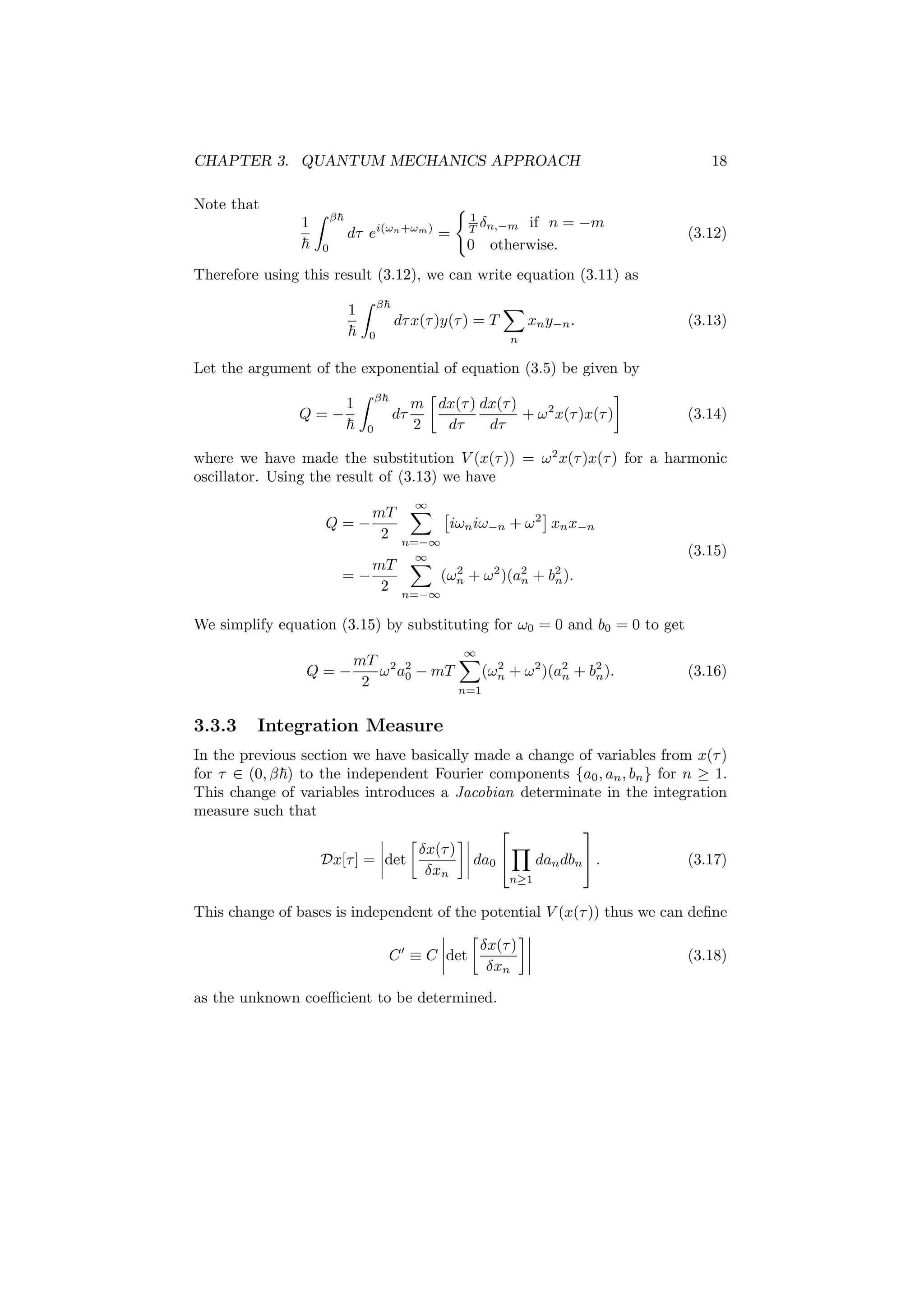 CHAPTER 3. QUANTUM MECHANICS APPROACH 18
Note that
1 β
0
dτ ei(ωn+ωm)
=
1
T δn,−m if n = −m
0 otherwise.
(3.12)
Therefore using this result (3.12), we can write equation (3.11) as
1 β
0
dτx(τ)y(τ) = T
n
xny−n. (3.13)
Let the argument of the exponential of equation (3.5) be given by
Q = −
1 β
0
dτ
m
2
dx(τ)
dτ
dx(τ)
dτ
+ ω2
x(τ)x(τ) (3.14)
where we have made the substitution V (x(τ)) = ω2
x(τ)x(τ) for a harmonic
oscillator. Using the result of (3.13) we have
Q = −
mT
2
∞
n=−∞
iωniω−n + ω2
xnx−n
= −
mT
2
∞
n=−∞
(ω2
n + ω2
)(a2
n + b2
n).
(3.15)
We simplify equation (3.15) by substituting for ω0 = 0 and b0 = 0 to get
Q = −
mT
2
ω2
a2
0 − mT
∞
n=1
(ω2
n + ω2
)(a2
n + b2
n). (3.16)
3.3.3 Integration Measure
In the previous section we have basically made a change of variables from x(τ)
for τ ∈ (0, β ) to the independent Fourier components {a0, an, bn} for n ≥ 1.
This change of variables introduces a Jacobian determinate in the integration
measure such that
Dx[τ] = det
δx(τ)
δxn
da0


n≥1
dandbn

 . (3.17)
This change of bases is independent of the potential V (x(τ)) thus we can deﬁne
C ≡ C det
δx(τ)
δxn
(3.18)
as the unknown coeﬃcient to be determined.
 