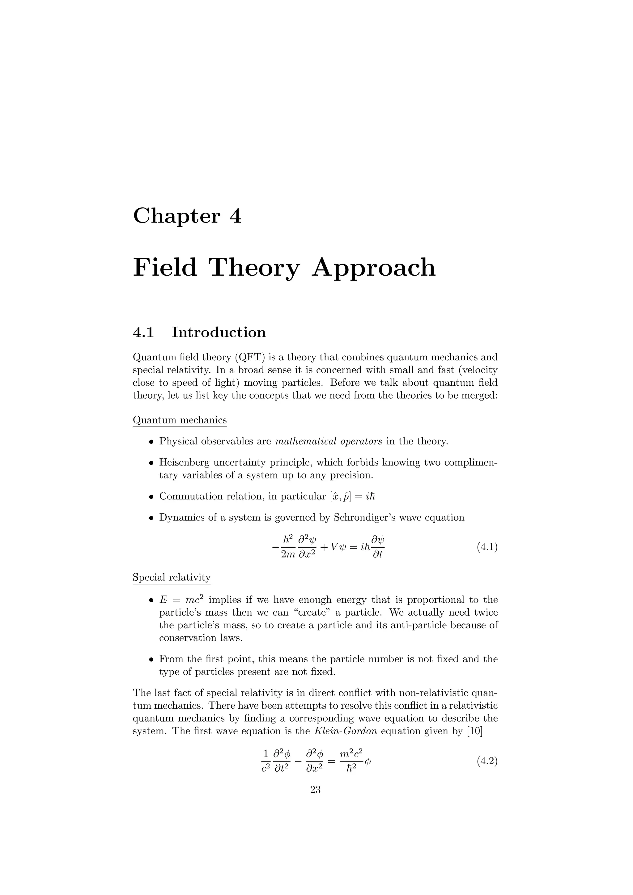 Chapter 4
Field Theory Approach
4.1 Introduction
Quantum ﬁeld theory (QFT) is a theory that combines quantum mechanics and
special relativity. In a broad sense it is concerned with small and fast (velocity
close to speed of light) moving particles. Before we talk about quantum ﬁeld
theory, let us list key the concepts that we need from the theories to be merged:
Quantum mechanics
• Physical observables are mathematical operators in the theory.
• Heisenberg uncertainty principle, which forbids knowing two complimen-
tary variables of a system up to any precision.
• Commutation relation, in particular [ˆx, ˆp] = i
• Dynamics of a system is governed by Schrondiger’s wave equation
−
2
2m
∂2
ψ
∂x2
+ V ψ = i
∂ψ
∂t
(4.1)
Special relativity
• E = mc2
implies if we have enough energy that is proportional to the
particle’s mass then we can “create” a particle. We actually need twice
the particle’s mass, so to create a particle and its anti-particle because of
conservation laws.
• From the ﬁrst point, this means the particle number is not ﬁxed and the
type of particles present are not ﬁxed.
The last fact of special relativity is in direct conﬂict with non-relativistic quan-
tum mechanics. There have been attempts to resolve this conﬂict in a relativistic
quantum mechanics by ﬁnding a corresponding wave equation to describe the
system. The ﬁrst wave equation is the Klein-Gordon equation given by [10]
1
c2
∂2
φ
∂t2
−
∂2
φ
∂x2
=
m2
c2
2
φ (4.2)
23
 