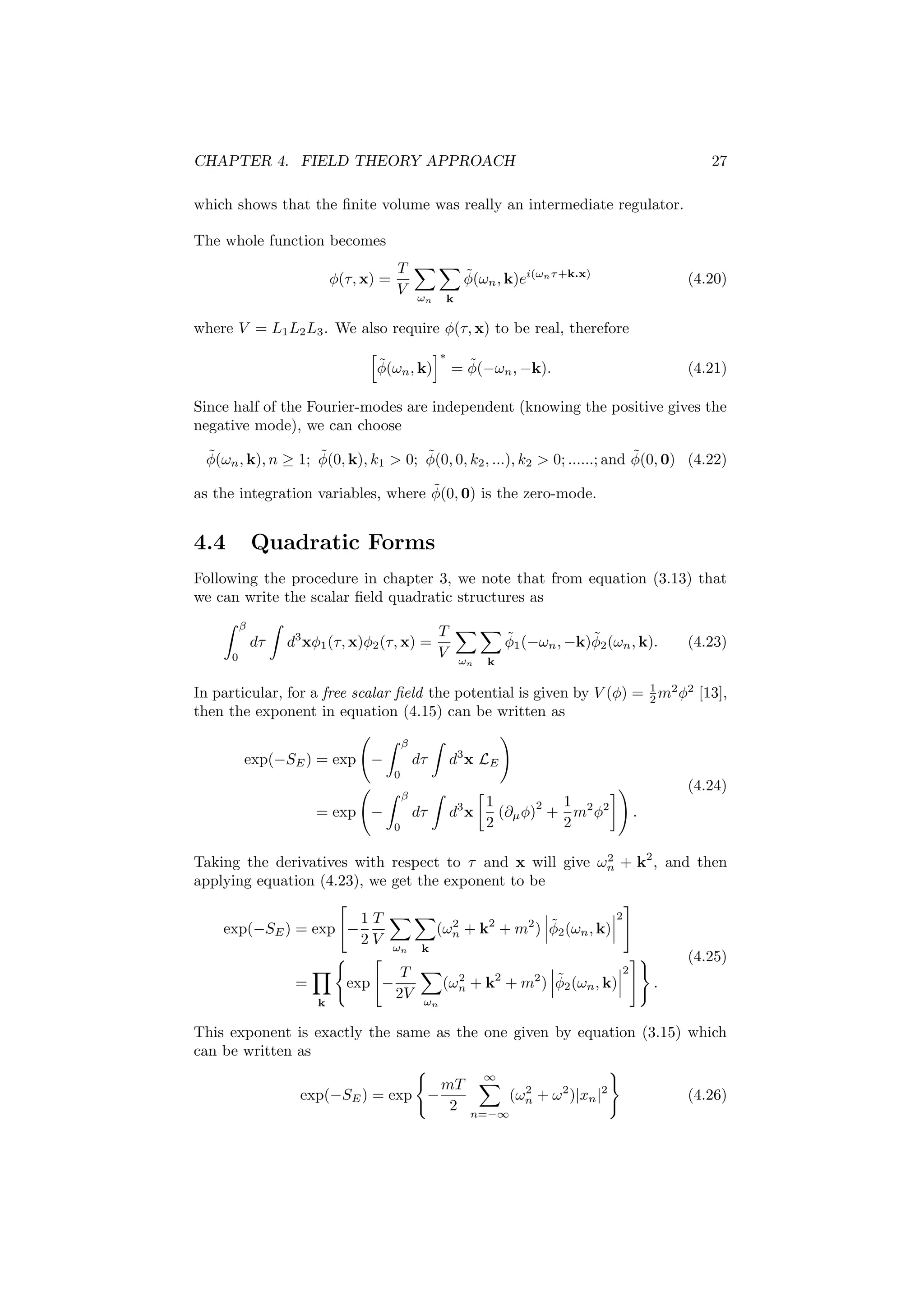 CHAPTER 4. FIELD THEORY APPROACH 27
which shows that the ﬁnite volume was really an intermediate regulator.
The whole function becomes
φ(τ, x) =
T
V ωn k
˜φ(ωn, k)ei(ωnτ+k.x)
(4.20)
where V = L1L2L3. We also require φ(τ, x) to be real, therefore
˜φ(ωn, k)
∗
= ˜φ(−ωn, −k). (4.21)
Since half of the Fourier-modes are independent (knowing the positive gives the
negative mode), we can choose
˜φ(ωn, k), n ≥ 1; ˜φ(0, k), k1 > 0; ˜φ(0, 0, k2, ...), k2 > 0; ......; and ˜φ(0, 0) (4.22)
as the integration variables, where ˜φ(0, 0) is the zero-mode.
4.4 Quadratic Forms
Following the procedure in chapter 3, we note that from equation (3.13) that
we can write the scalar ﬁeld quadratic structures as
β
0
dτ d3
xφ1(τ, x)φ2(τ, x) =
T
V ωn k
˜φ1(−ωn, −k)˜φ2(ωn, k). (4.23)
In particular, for a free scalar ﬁeld the potential is given by V (φ) = 1
2 m2
φ2
[13],
then the exponent in equation (4.15) can be written as
exp(−SE) = exp −
β
0
dτ d3
x LE
= exp −
β
0
dτ d3
x
1
2
(∂µφ)
2
+
1
2
m2
φ2
.
(4.24)
Taking the derivatives with respect to τ and x will give ω2
n + k2
, and then
applying equation (4.23), we get the exponent to be
exp(−SE) = exp −
1
2
T
V ωn k
(ω2
n + k2
+ m2
) ˜φ2(ωn, k)
2
=
k
exp −
T
2V ωn
(ω2
n + k2
+ m2
) ˜φ2(ωn, k)
2
.
(4.25)
This exponent is exactly the same as the one given by equation (3.15) which
can be written as
exp(−SE) = exp −
mT
2
∞
n=−∞
(ω2
n + ω2
)|xn|2
(4.26)
 