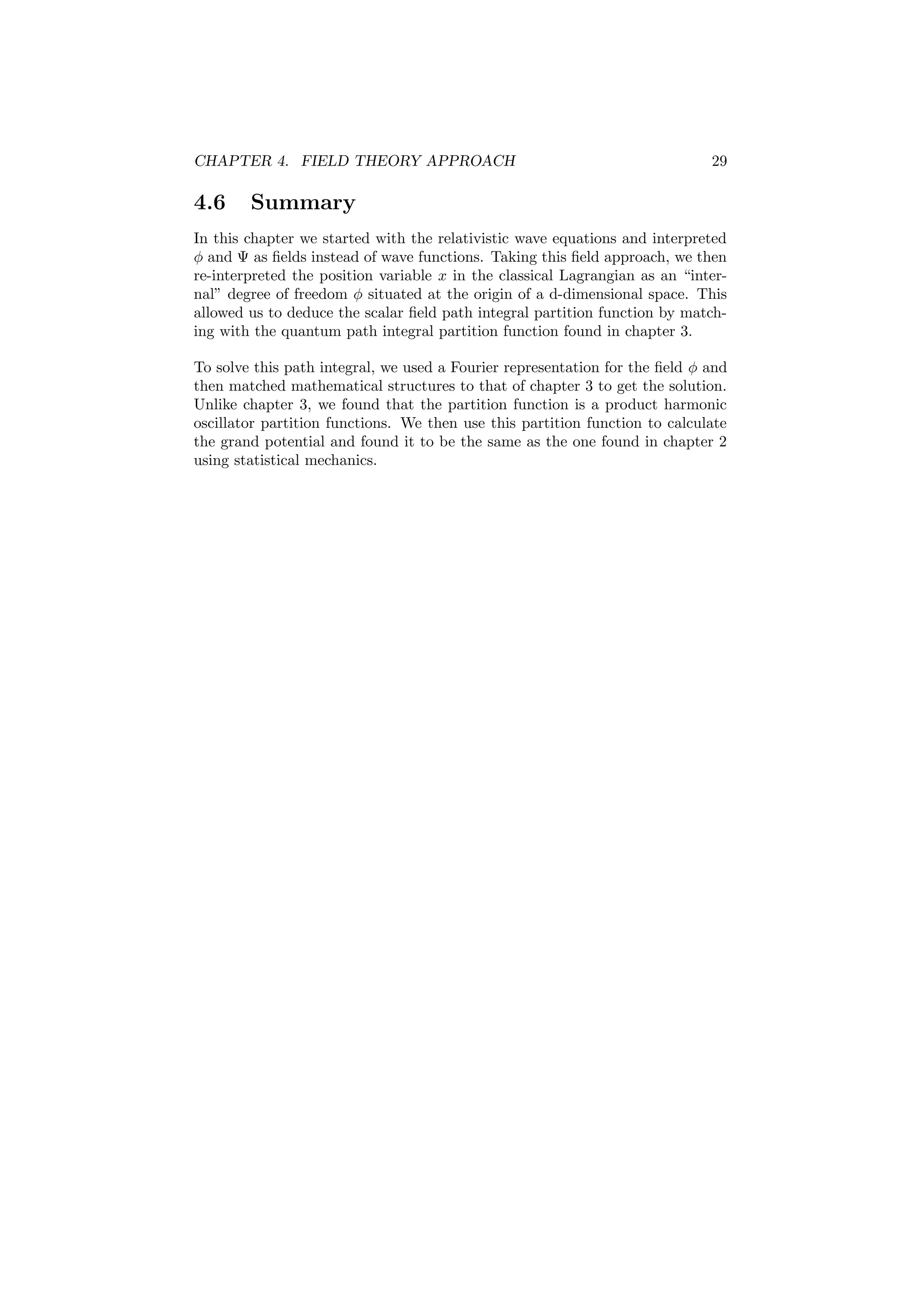 CHAPTER 4. FIELD THEORY APPROACH 29
4.6 Summary
In this chapter we started with the relativistic wave equations and interpreted
φ and Ψ as ﬁelds instead of wave functions. Taking this ﬁeld approach, we then
re-interpreted the position variable x in the classical Lagrangian as an “inter-
nal” degree of freedom φ situated at the origin of a d-dimensional space. This
allowed us to deduce the scalar ﬁeld path integral partition function by match-
ing with the quantum path integral partition function found in chapter 3.
To solve this path integral, we used a Fourier representation for the ﬁeld φ and
then matched mathematical structures to that of chapter 3 to get the solution.
Unlike chapter 3, we found that the partition function is a product harmonic
oscillator partition functions. We then use this partition function to calculate
the grand potential and found it to be the same as the one found in chapter 2
using statistical mechanics.
 