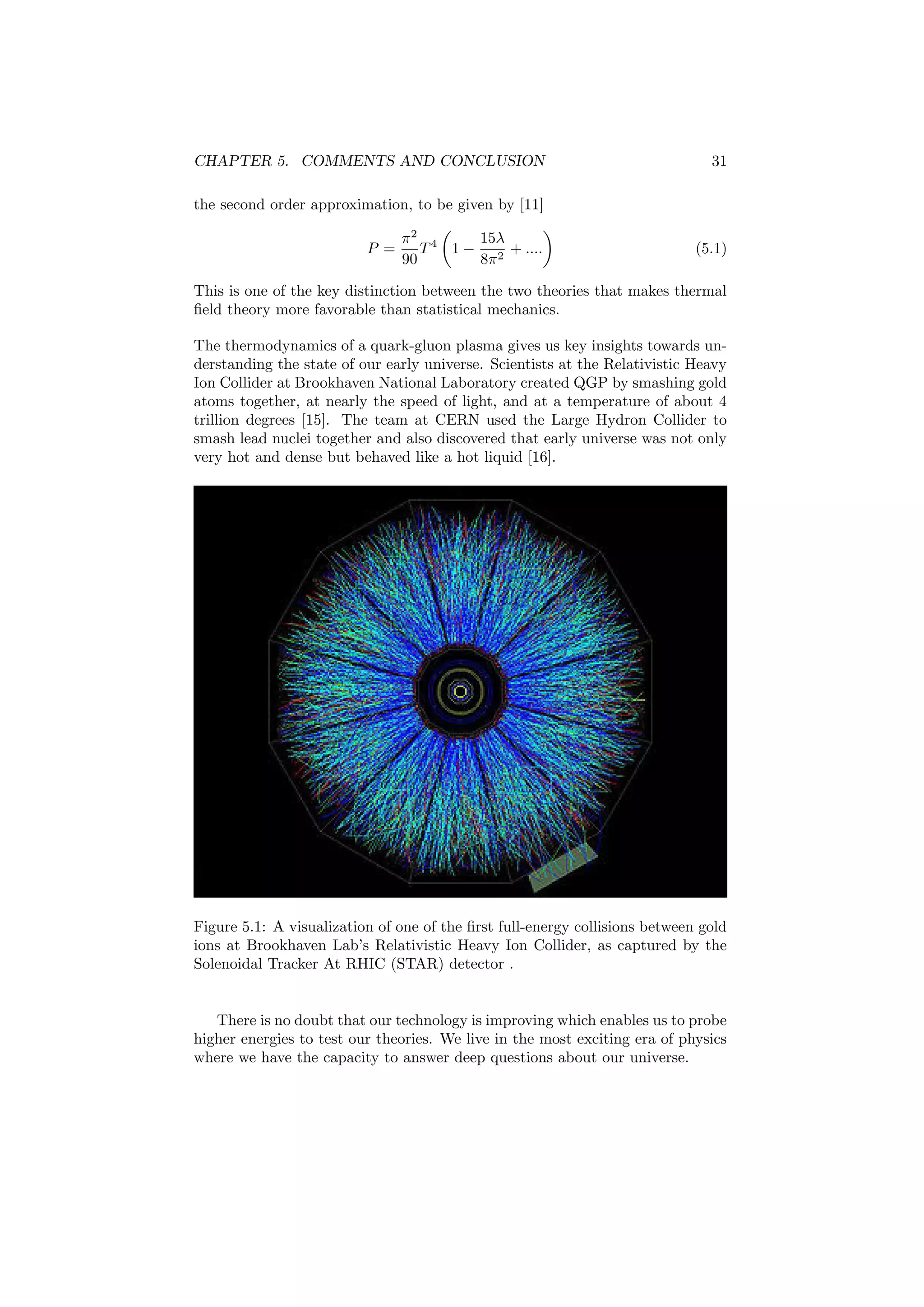 CHAPTER 5. COMMENTS AND CONCLUSION 31
the second order approximation, to be given by [11]
P =
π2
90
T4
1 −
15λ
8π2
+ .... (5.1)
This is one of the key distinction between the two theories that makes thermal
ﬁeld theory more favorable than statistical mechanics.
The thermodynamics of a quark-gluon plasma gives us key insights towards un-
derstanding the state of our early universe. Scientists at the Relativistic Heavy
Ion Collider at Brookhaven National Laboratory created QGP by smashing gold
atoms together, at nearly the speed of light, and at a temperature of about 4
trillion degrees [15]. The team at CERN used the Large Hydron Collider to
smash lead nuclei together and also discovered that early universe was not only
very hot and dense but behaved like a hot liquid [16].
Figure 5.1: A visualization of one of the ﬁrst full-energy collisions between gold
ions at Brookhaven Lab’s Relativistic Heavy Ion Collider, as captured by the
Solenoidal Tracker At RHIC (STAR) detector .
There is no doubt that our technology is improving which enables us to probe
higher energies to test our theories. We live in the most exciting era of physics
where we have the capacity to answer deep questions about our universe.
 