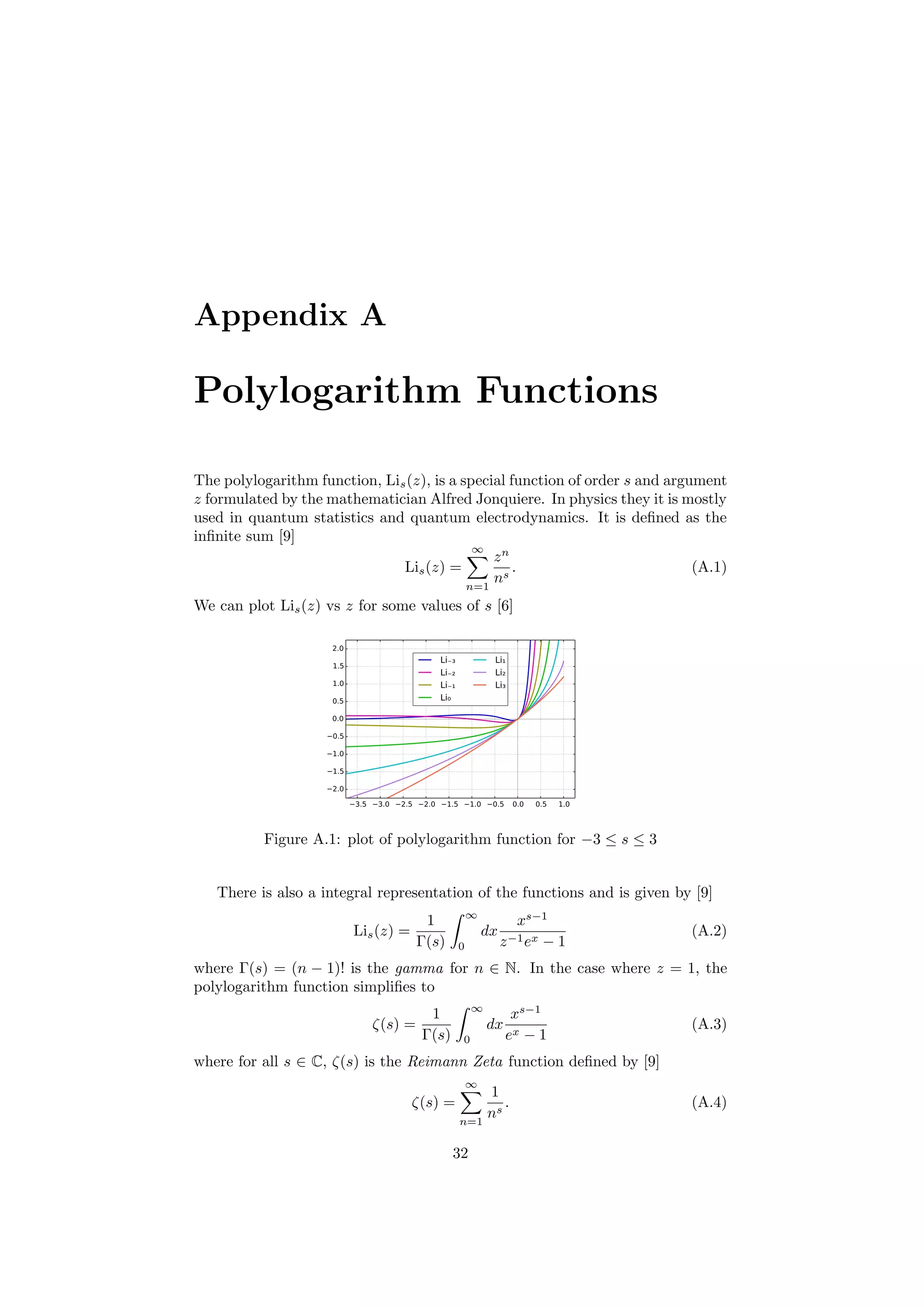 Appendix A
Polylogarithm Functions
The polylogarithm function, Lis(z), is a special function of order s and argument
z formulated by the mathematician Alfred Jonquiere. In physics they it is mostly
used in quantum statistics and quantum electrodynamics. It is deﬁned as the
inﬁnite sum [9]
Lis(z) =
∞
n=1
zn
ns
. (A.1)
We can plot Lis(z) vs z for some values of s [6]
Figure A.1: plot of polylogarithm function for −3 ≤ s ≤ 3
There is also a integral representation of the functions and is given by [9]
Lis(z) =
1
Γ(s)
∞
0
dx
xs−1
z−1ex − 1
(A.2)
where Γ(s) = (n − 1)! is the gamma for n ∈ N. In the case where z = 1, the
polylogarithm function simpliﬁes to
ζ(s) =
1
Γ(s)
∞
0
dx
xs−1
ex − 1
(A.3)
where for all s ∈ C, ζ(s) is the Reimann Zeta function deﬁned by [9]
ζ(s) =
∞
n=1
1
ns
. (A.4)
32
 