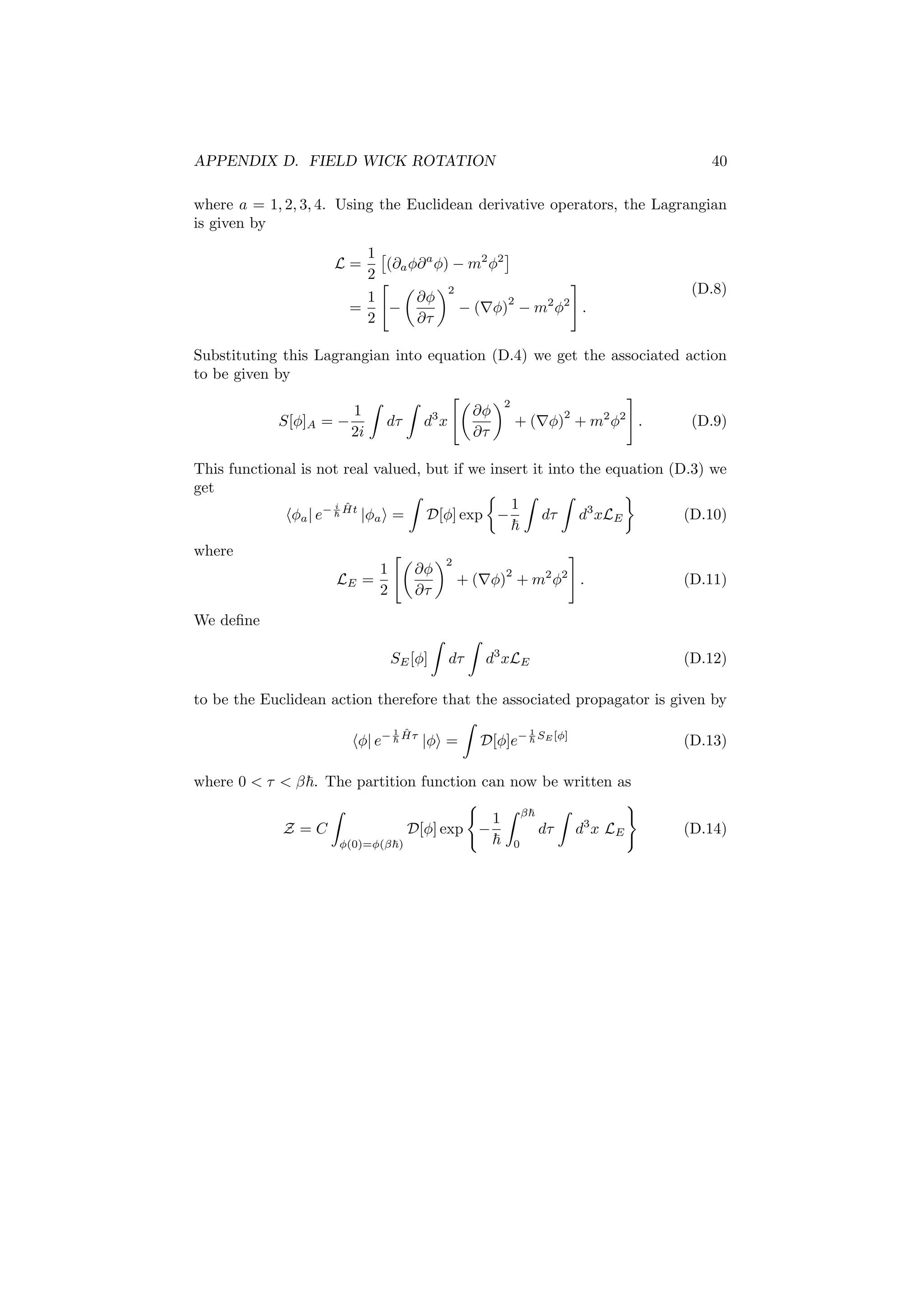 APPENDIX D. FIELD WICK ROTATION 40
where a = 1, 2, 3, 4. Using the Euclidean derivative operators, the Lagrangian
is given by
L =
1
2
(∂aφ∂a
φ) − m2
φ2
=
1
2
−
∂φ
∂τ
2
− ( φ)
2
− m2
φ2
.
(D.8)
Substituting this Lagrangian into equation (D.4) we get the associated action
to be given by
S[φ]A = −
1
2i
dτ d3
x
∂φ
∂τ
2
+ ( φ)
2
+ m2
φ2
. (D.9)
This functional is not real valued, but if we insert it into the equation (D.3) we
get
φa| e− i ˆHt
|φa = D[φ] exp −
1
dτ d3
xLE (D.10)
where
LE =
1
2
∂φ
∂τ
2
+ ( φ)
2
+ m2
φ2
. (D.11)
We deﬁne
SE[φ] dτ d3
xLE (D.12)
to be the Euclidean action therefore that the associated propagator is given by
φ| e− 1 ˆHτ
|φ = D[φ]e− 1
SE [φ]
(D.13)
where 0 < τ < β . The partition function can now be written as
Z = C
φ(0)=φ(β )
D[φ] exp −
1 β
0
dτ d3
x LE (D.14)
 