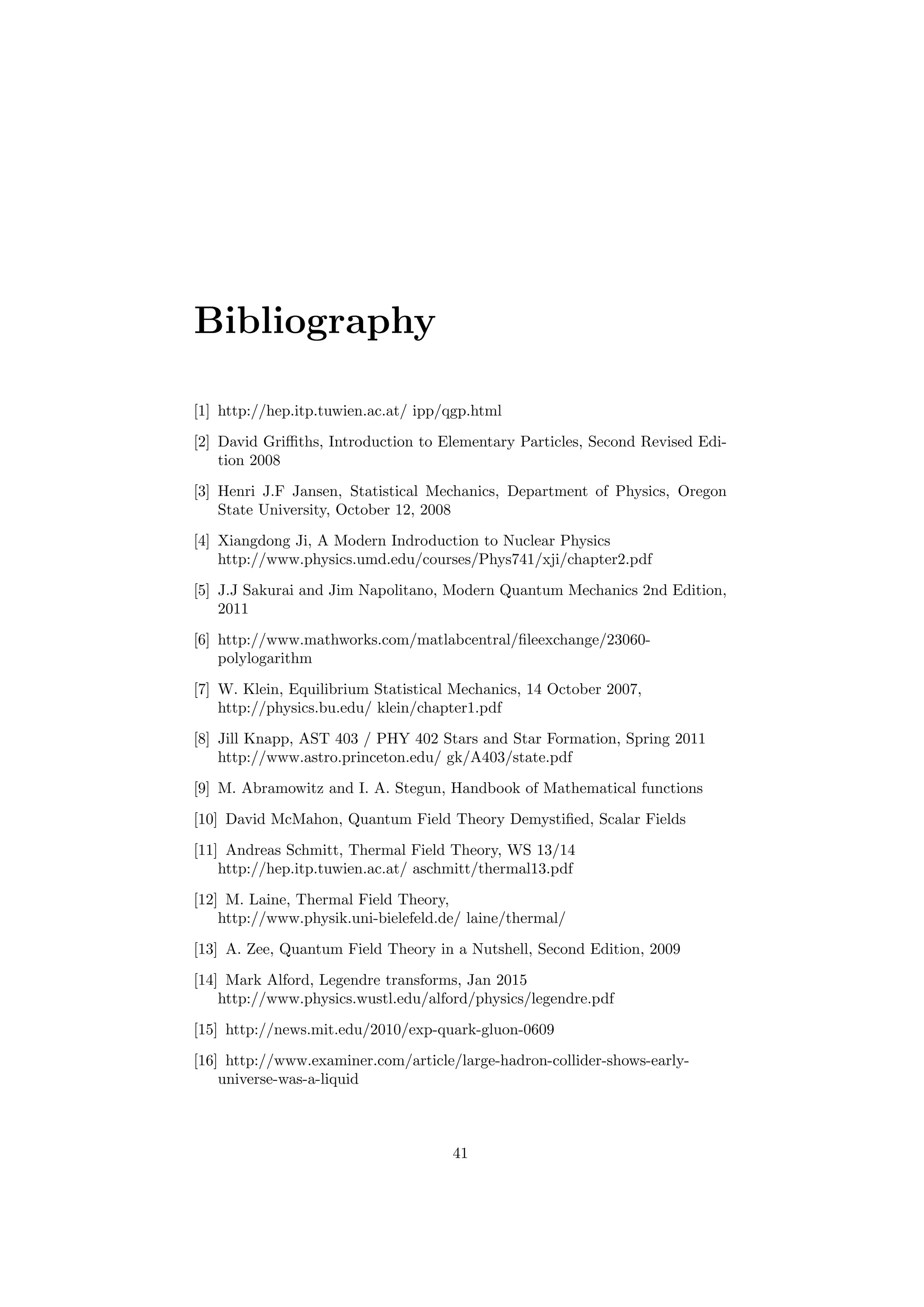 Bibliography
[1] http://hep.itp.tuwien.ac.at/ ipp/qgp.html
[2] David Griﬃths, Introduction to Elementary Particles, Second Revised Edi-
tion 2008
[3] Henri J.F Jansen, Statistical Mechanics, Department of Physics, Oregon
State University, October 12, 2008
[4] Xiangdong Ji, A Modern Indroduction to Nuclear Physics
http://www.physics.umd.edu/courses/Phys741/xji/chapter2.pdf
[5] J.J Sakurai and Jim Napolitano, Modern Quantum Mechanics 2nd Edition,
2011
[6] http://www.mathworks.com/matlabcentral/ﬁleexchange/23060-
polylogarithm
[7] W. Klein, Equilibrium Statistical Mechanics, 14 October 2007,
http://physics.bu.edu/ klein/chapter1.pdf
[8] Jill Knapp, AST 403 / PHY 402 Stars and Star Formation, Spring 2011
http://www.astro.princeton.edu/ gk/A403/state.pdf
[9] M. Abramowitz and I. A. Stegun, Handbook of Mathematical functions
[10] David McMahon, Quantum Field Theory Demystiﬁed, Scalar Fields
[11] Andreas Schmitt, Thermal Field Theory, WS 13/14
http://hep.itp.tuwien.ac.at/ aschmitt/thermal13.pdf
[12] M. Laine, Thermal Field Theory,
http://www.physik.uni-bielefeld.de/ laine/thermal/
[13] A. Zee, Quantum Field Theory in a Nutshell, Second Edition, 2009
[14] Mark Alford, Legendre transforms, Jan 2015
http://www.physics.wustl.edu/alford/physics/legendre.pdf
[15] http://news.mit.edu/2010/exp-quark-gluon-0609
[16] http://www.examiner.com/article/large-hadron-collider-shows-early-
universe-was-a-liquid
41
 
