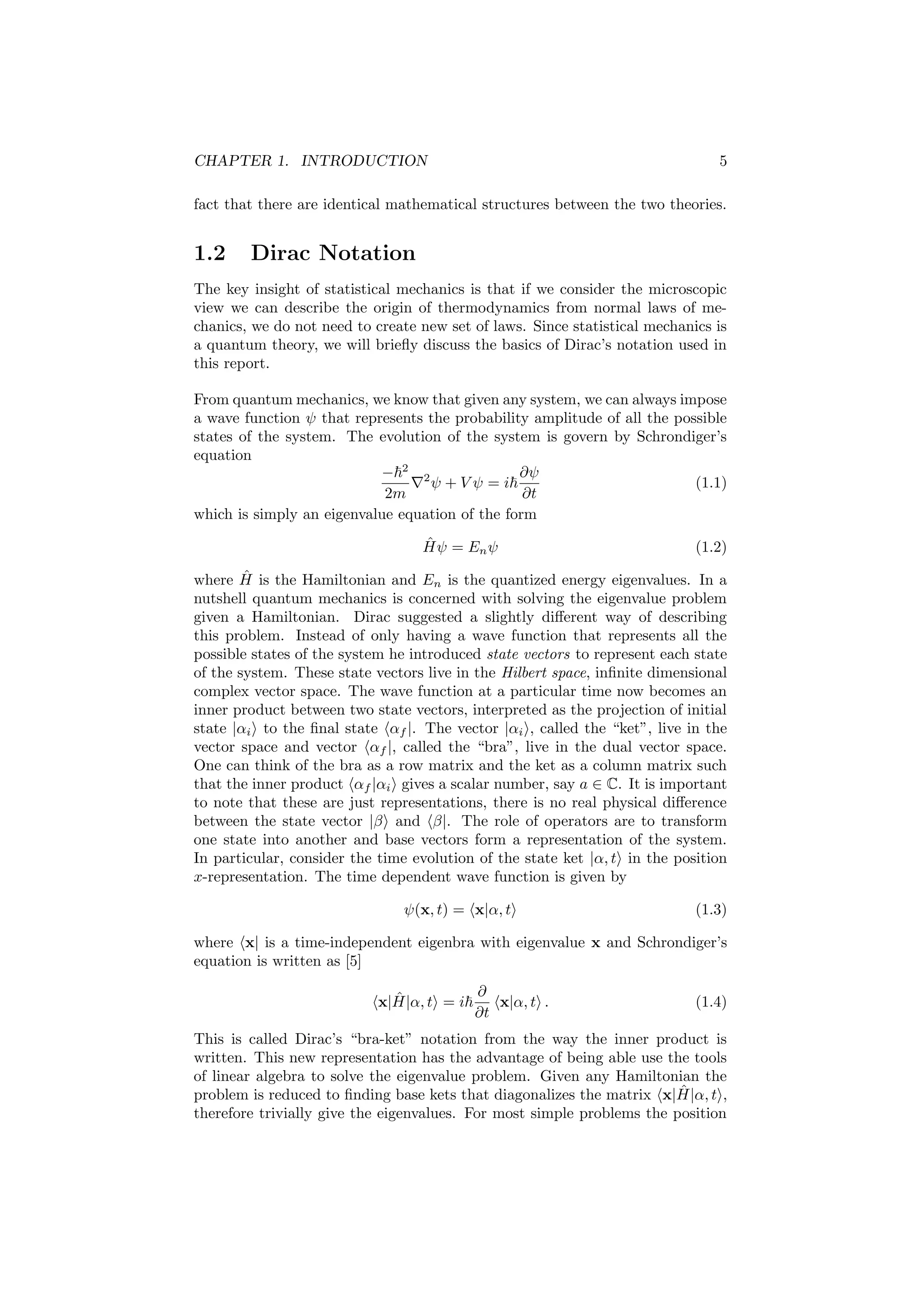 CHAPTER 1. INTRODUCTION 5
fact that there are identical mathematical structures between the two theories.
1.2 Dirac Notation
The key insight of statistical mechanics is that if we consider the microscopic
view we can describe the origin of thermodynamics from normal laws of me-
chanics, we do not need to create new set of laws. Since statistical mechanics is
a quantum theory, we will brieﬂy discuss the basics of Dirac’s notation used in
this report.
From quantum mechanics, we know that given any system, we can always impose
a wave function ψ that represents the probability amplitude of all the possible
states of the system. The evolution of the system is govern by Schrondiger’s
equation
− 2
2m
2
ψ + V ψ = i
∂ψ
∂t
(1.1)
which is simply an eigenvalue equation of the form
ˆHψ = Enψ (1.2)
where ˆH is the Hamiltonian and En is the quantized energy eigenvalues. In a
nutshell quantum mechanics is concerned with solving the eigenvalue problem
given a Hamiltonian. Dirac suggested a slightly diﬀerent way of describing
this problem. Instead of only having a wave function that represents all the
possible states of the system he introduced state vectors to represent each state
of the system. These state vectors live in the Hilbert space, inﬁnite dimensional
complex vector space. The wave function at a particular time now becomes an
inner product between two state vectors, interpreted as the projection of initial
state |αi to the ﬁnal state αf |. The vector |αi , called the “ket”, live in the
vector space and vector αf |, called the “bra”, live in the dual vector space.
One can think of the bra as a row matrix and the ket as a column matrix such
that the inner product αf |αi gives a scalar number, say a ∈ C. It is important
to note that these are just representations, there is no real physical diﬀerence
between the state vector |β and β|. The role of operators are to transform
one state into another and base vectors form a representation of the system.
In particular, consider the time evolution of the state ket |α, t in the position
x-representation. The time dependent wave function is given by
ψ(x, t) = x|α, t (1.3)
where x| is a time-independent eigenbra with eigenvalue x and Schrondiger’s
equation is written as [5]
x| ˆH|α, t = i
∂
∂t
x|α, t . (1.4)
This is called Dirac’s “bra-ket” notation from the way the inner product is
written. This new representation has the advantage of being able use the tools
of linear algebra to solve the eigenvalue problem. Given any Hamiltonian the
problem is reduced to ﬁnding base kets that diagonalizes the matrix x| ˆH|α, t ,
therefore trivially give the eigenvalues. For most simple problems the position
 