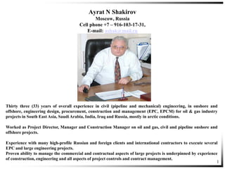 1
Ayrat N Shakirov
Moscow, Russia
Cell phone +7 – 916-103-17-31,
E-mail: ashak@mail.ru
Thirty three (33) years of overall experience in civil (pipeline and mechanical) engineering, in onshore and
offshore, engineering design, procurement, construction and management (EPC, EPCM) for oil & gas industry
projects in South East Asia, Saudi Arabia, India, Iraq and Russia, mostly in arctic conditions.
Worked as Project Director, Manager and Construction Manager on oil and gas, civil and pipeline onshore and
offshore projects.
Experience with many high-profile Russian and foreign clients and international contractors to execute several
EPC and large engineering projects.
Proven ability to manage the commercial and contractual aspects of large projects is underpinned by experience
of construction, engineering and all aspects of project controls and contract management.
 