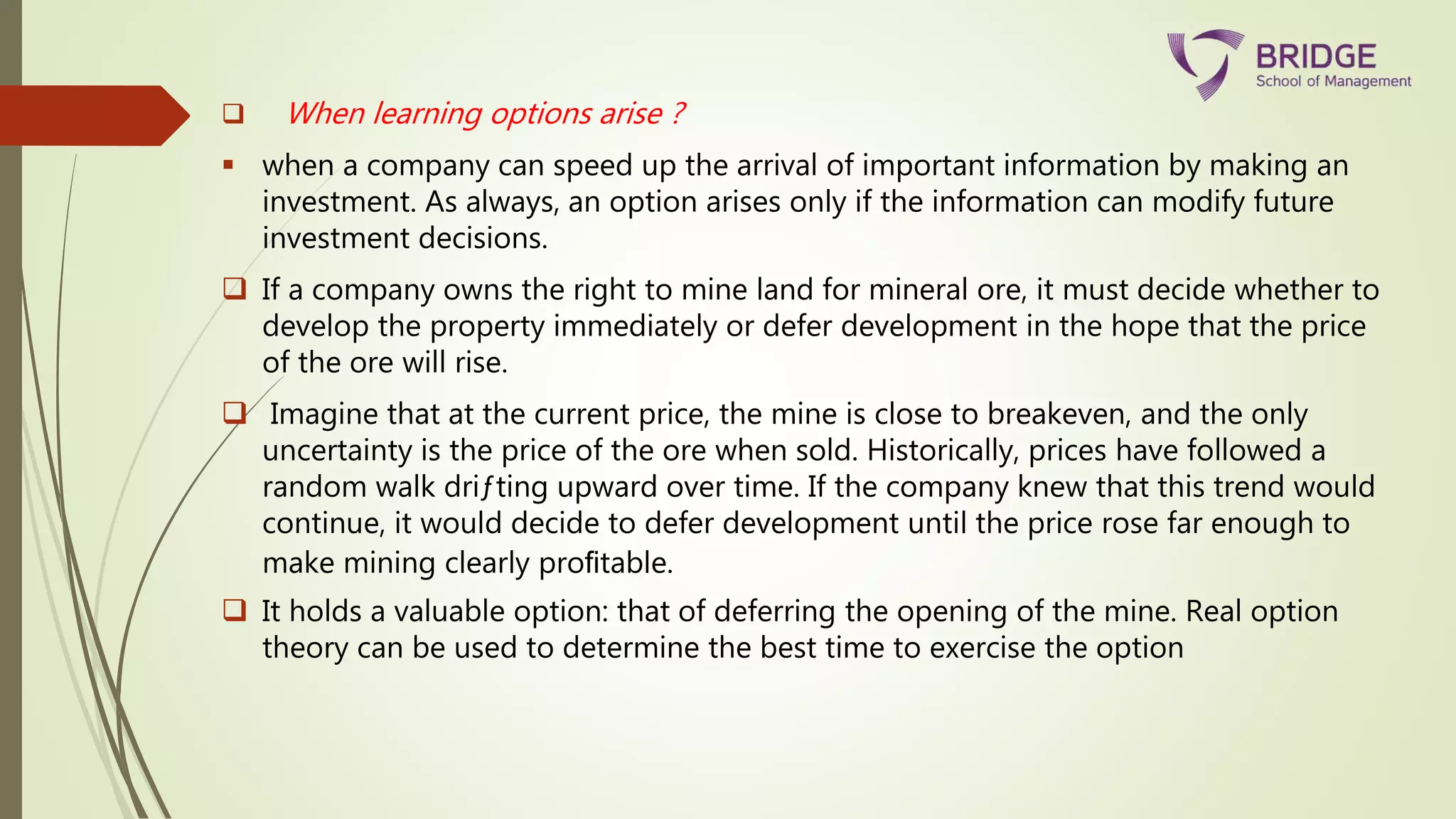  When learning options arise ?
 when a company can speed up the arrival of important information by making an
investment. As always, an option arises only if the information can modify future
investment decisions.
 If a company owns the right to mine land for mineral ore, it must decide whether to
develop the property immediately or defer development in the hope that the price
of the ore will rise.
 Imagine that at the current price, the mine is close to breakeven, and the only
uncertainty is the price of the ore when sold. Historically, prices have followed a
random walk driƒting upward over time. If the company knew that this trend would
continue, it would decide to defer development until the price rose far enough to
make mining clearly proﬁtable.
 It holds a valuable option: that of deferring the opening of the mine. Real option
theory can be used to determine the best time to exercise the option
 