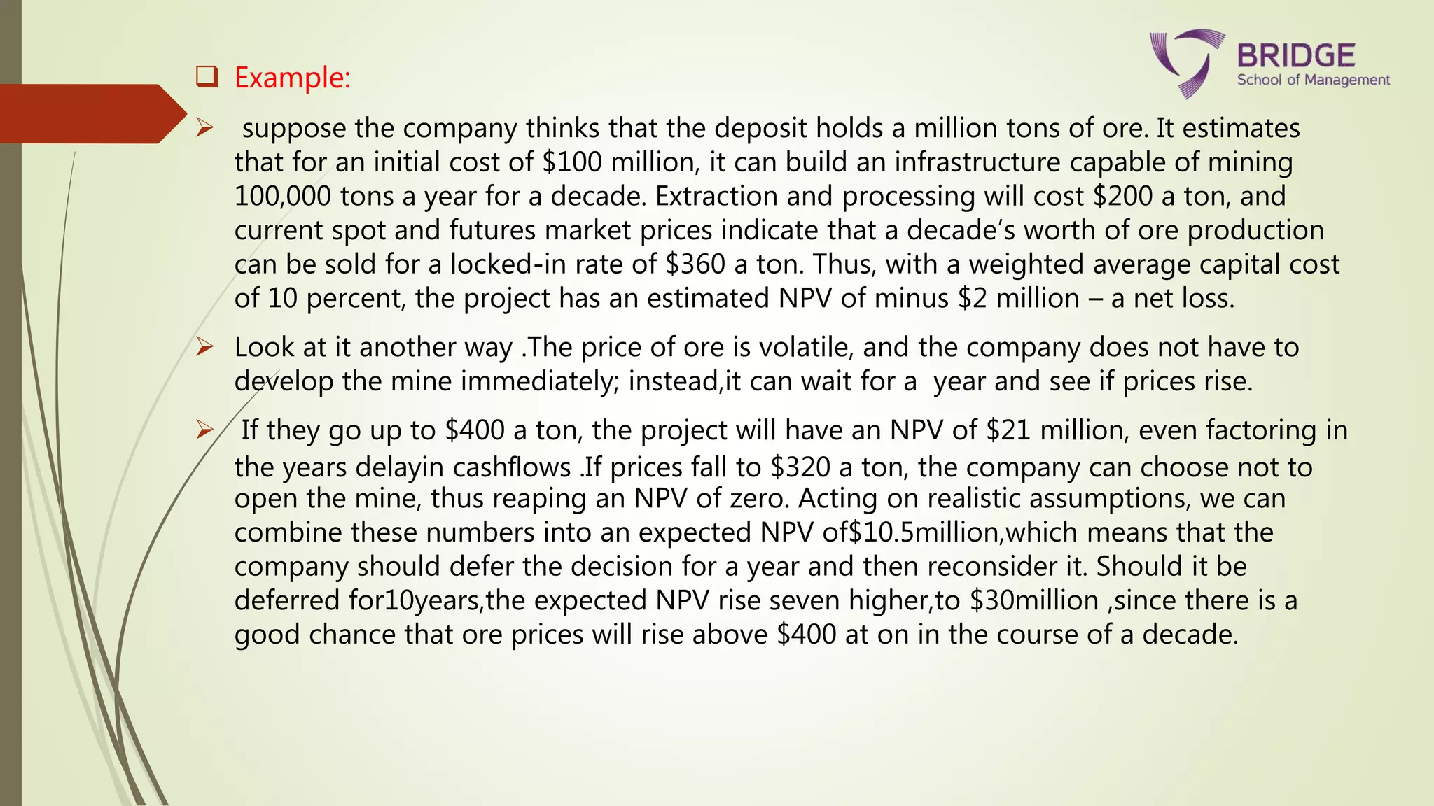  Example:
 suppose the company thinks that the deposit holds a million tons of ore. It estimates
that for an initial cost of $100 million, it can build an infrastructure capable of mining
100,000 tons a year for a decade. Extraction and processing will cost $200 a ton, and
current spot and futures market prices indicate that a decade’s worth of ore production
can be sold for a locked-in rate of $360 a ton. Thus, with a weighted average capital cost
of 10 percent, the project has an estimated NPV of minus $2 million – a net loss.
 Look at it another way .The price of ore is volatile, and the company does not have to
develop the mine immediately; instead,it can wait for a year and see if prices rise.
 If they go up to $400 a ton, the project will have an NPV of $21 million, even factoring in
the years delayin cashﬂows .If prices fall to $320 a ton, the company can choose not to
open the mine, thus reaping an NPV of zero. Acting on realistic assumptions, we can
combine these numbers into an expected NPV of$10.5million,which means that the
company should defer the decision for a year and then reconsider it. Should it be
deferred for10years,the expected NPV rise seven higher,to $30million ,since there is a
good chance that ore prices will rise above $400 at on in the course of a decade.
 
