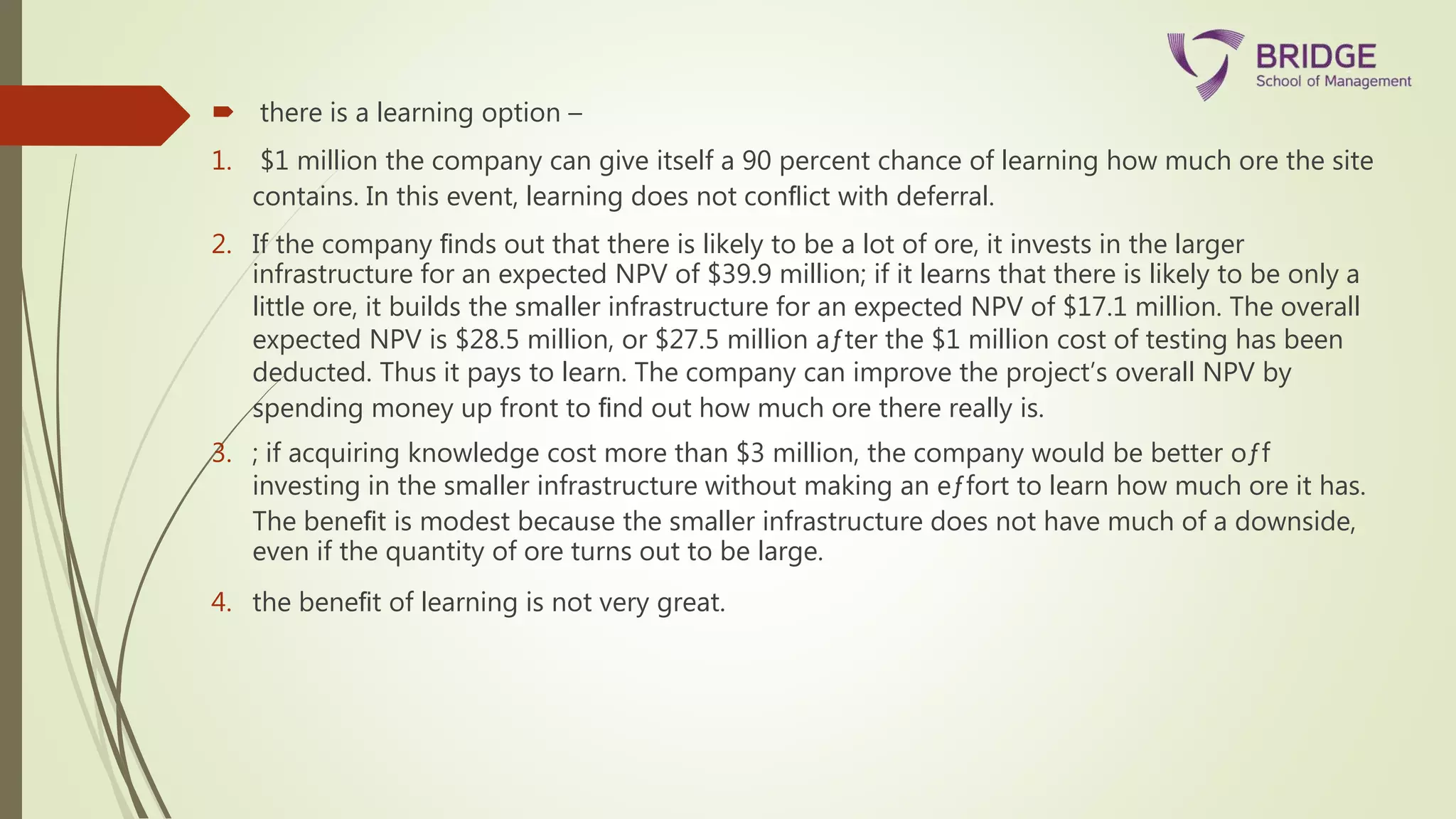  there is a learning option –
1. $1 million the company can give itself a 90 percent chance of learning how much ore the site
contains. In this event, learning does not conﬂict with deferral.
2. If the company ﬁnds out that there is likely to be a lot of ore, it invests in the larger
infrastructure for an expected NPV of $39.9 million; if it learns that there is likely to be only a
little ore, it builds the smaller infrastructure for an expected NPV of $17.1 million. The overall
expected NPV is $28.5 million, or $27.5 million aƒter the $1 million cost of testing has been
deducted. Thus it pays to learn. The company can improve the project’s overall NPV by
spending money up front to ﬁnd out how much ore there really is.
3. ; if acquiring knowledge cost more than $3 million, the company would be better oƒf
investing in the smaller infrastructure without making an eƒfort to learn how much ore it has.
The beneﬁt is modest because the smaller infrastructure does not have much of a downside,
even if the quantity of ore turns out to be large.
4. the beneﬁt of learning is not very great.
 