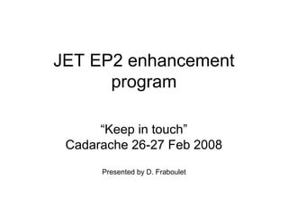 JET EP2 enhancement
program
“Keep in touch”
Cadarache 26-27 Feb 2008
Presented by D. Fraboulet
 